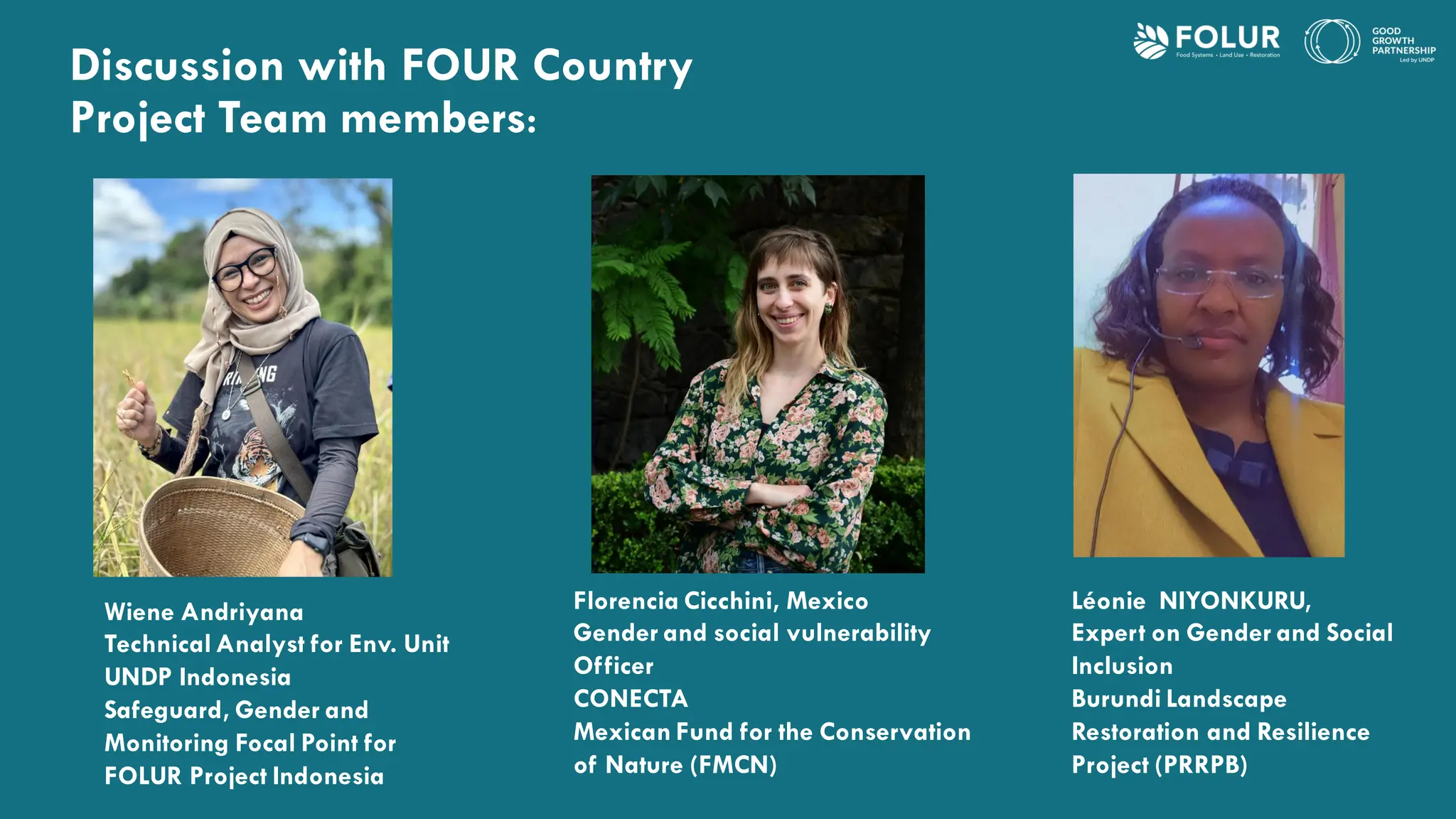Discussion with FOUR Country
Project Team members:
Wiene Andriyana
Technical Analyst for Env. Unit
UNDP Indonesia
Safeguard, Gender and
Monitoring Focal Point for
FOLUR Project Indonesia
Florencia Cicchini, Mexico
Gender and social vulnerability
Officer
CONECTA
Mexican Fund for the Conservation
of Nature (FMCN)
Léonie NIYONKURU,
Expert on Gender and Social
Inclusion
Burundi Landscape
Restoration and Resilience
Project (PRRPB)
 