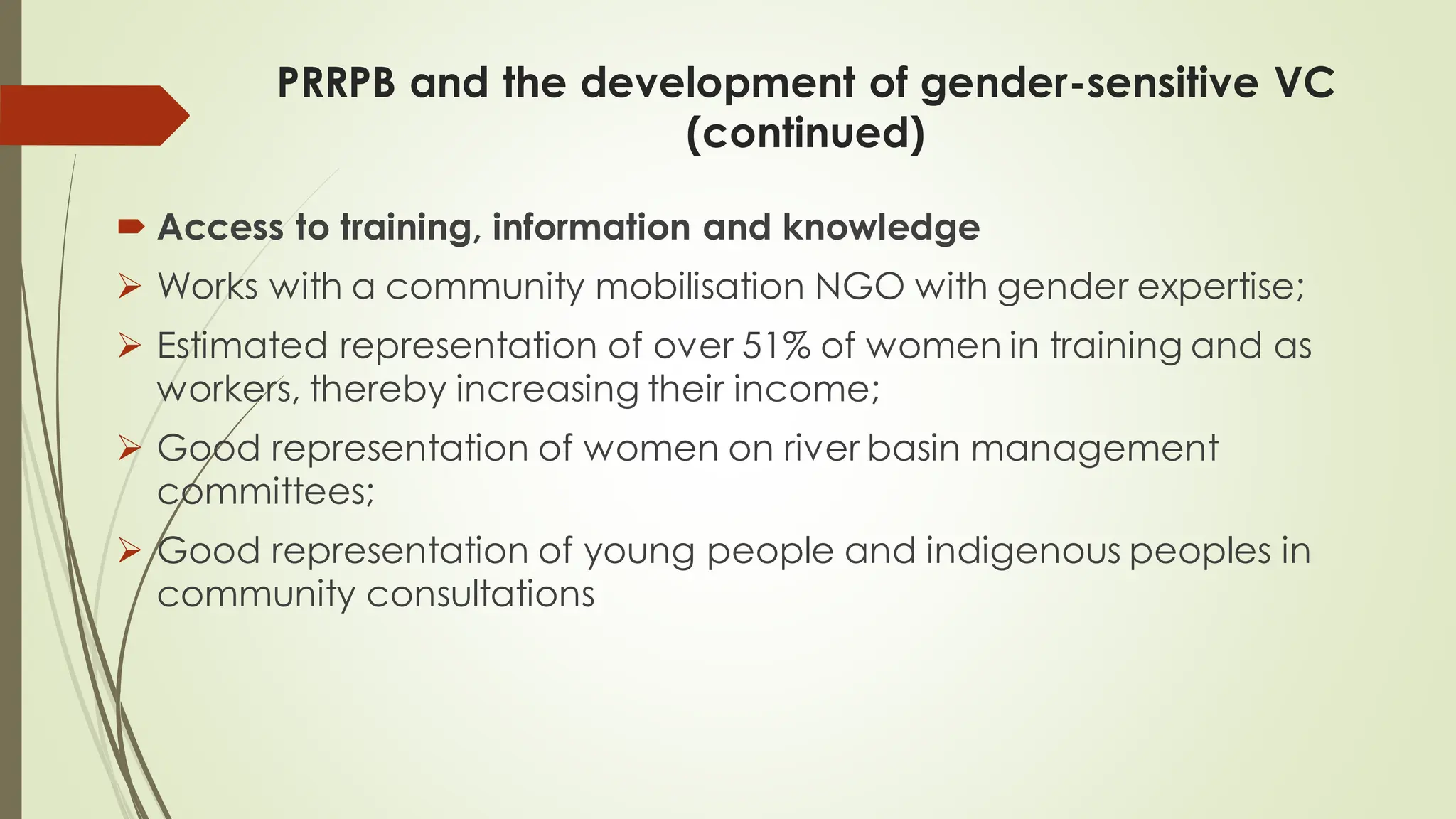 PRRPB and the development of gender-sensitive VC
(continued)
 Access to training, information and knowledge
➢ Works with a community mobilisation NGO with gender expertise;
➢ Estimated representation of over 51% of women in training and as
workers, thereby increasing their income;
➢ Good representation of women on river basin management
committees;
➢ Good representation of young people and indigenous peoples in
community consultations
 