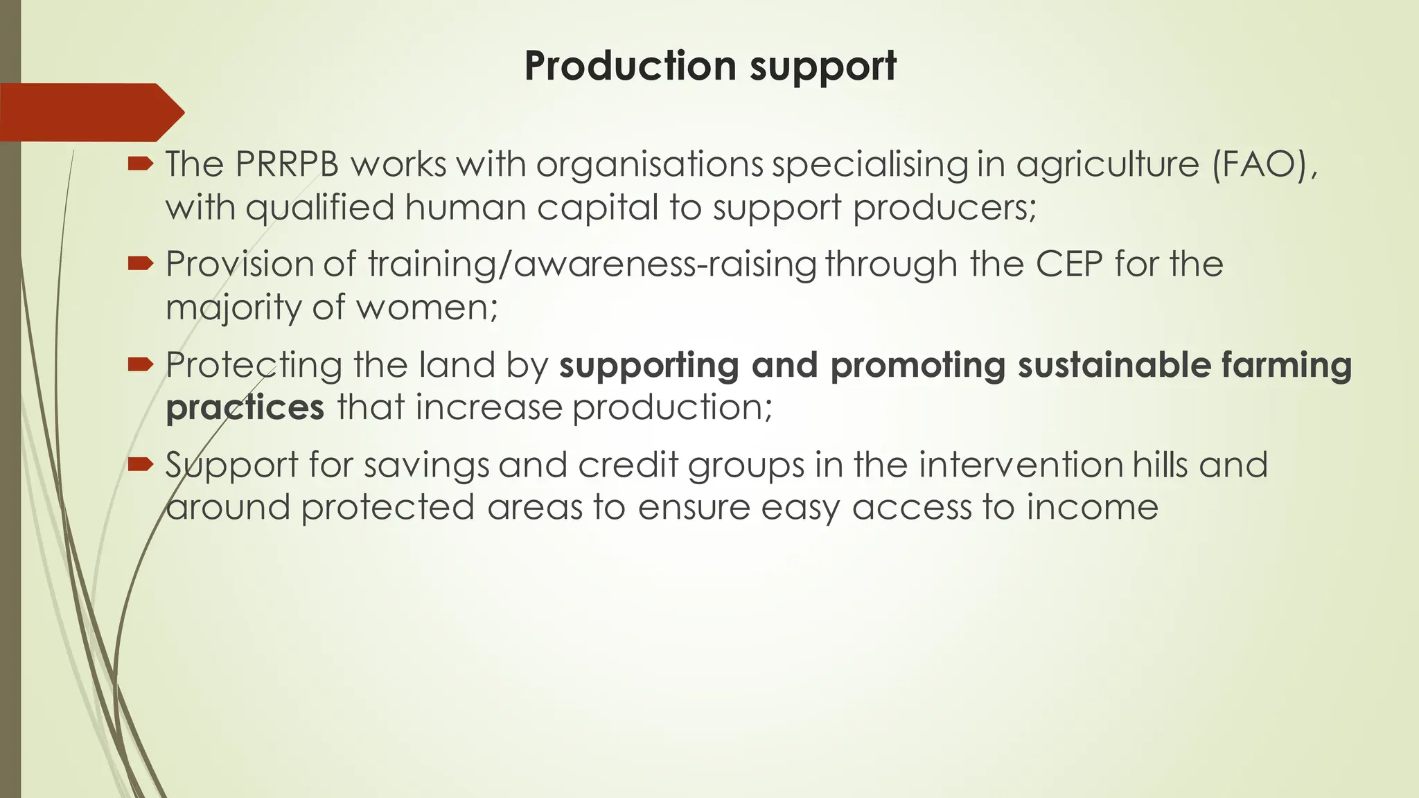 Production support
 The PRRPB works with organisations specialising in agriculture (FAO),
with qualified human capital to support producers;
 Provision of training/awareness-raising through the CEP for the
majority of women;
 Protecting the land by supporting and promoting sustainable farming
practices that increase production;
 Support for savings and credit groups in the intervention hills and
around protected areas to ensure easy access to income
 
