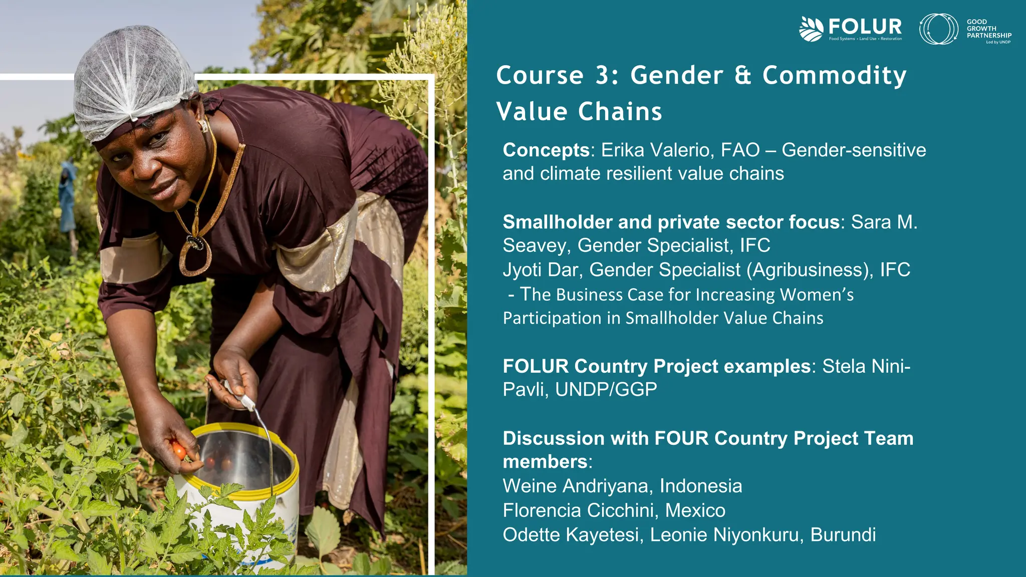 Course 3: Gender & Commodity
Value Chains
Concepts: Erika Valerio, FAO – Gender-sensitive
and climate resilient value chains
Smallholder and private sector focus: Sara M.
Seavey, Gender Specialist, IFC
Jyoti Dar, Gender Specialist (Agribusiness), IFC
- The Business Case for Increasing Women’s
Participation in Smallholder Value Chains
FOLUR Country Project examples: Stela Nini-
Pavli, UNDP/GGP
Discussion with FOUR Country Project Team
members:
Weine Andriyana, Indonesia
Florencia Cicchini, Mexico
Odette Kayetesi, Leonie Niyonkuru, Burundi
 