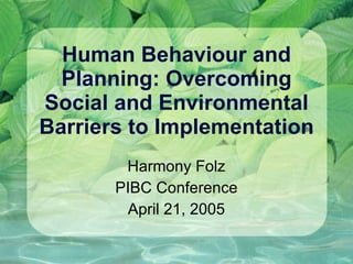 Human Behaviour and Planning: Overcoming Social and Environmental Barriers to Implementation Harmony Folz PIBC Conference April 21, 2005 