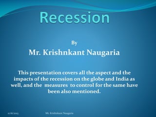 By

Mr. Krishnkant Naugaria
This presentation covers all the aspect and the
impacts of the recession on the globe and India as
well, and the measures to control for the same have
been also mentioned.

11/16/2013

Mr. Krishnkant Naugaria

 