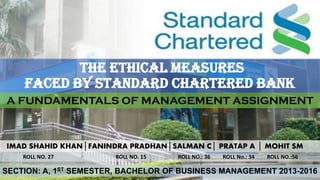 THE ETHICAL MEASURES
FACED BY STANDARD CHARTERED BANK
A FUNDAMENTALS OF MANAGEMENT ASSIGNMENT
IMAD SHAHID KHAN│FANINDRA PRADHAN│SALMAN C│ PRATAP A │ MOHIT SM
ROLL NO. 27 ROLL NO. 15 ROLL NO.: 36 ROLL No.: 34 ROLL NO.:56
SECTION: A, 1ST SEMESTER, BACHELOR OF BUSINESS MANAGEMENT 2013-2016
 