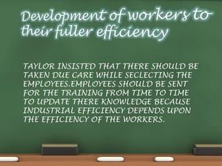 TAYLOR INSISTED THAT THERE SHOULD BE
TAKEN DUE CARE WHILE SECLECTING THE
EMPLOYEES.EMPLOYEES SHOULD BE SENT
FOR THE TRAINING FROM TIME TO TIME
TO UPDATE THERE KNOWLEDGE BECAUSE
INDUSTRIAL EFFICIENCY DEPENDS UPON
THE EFFICIENCY OF THE WORKERS.
 