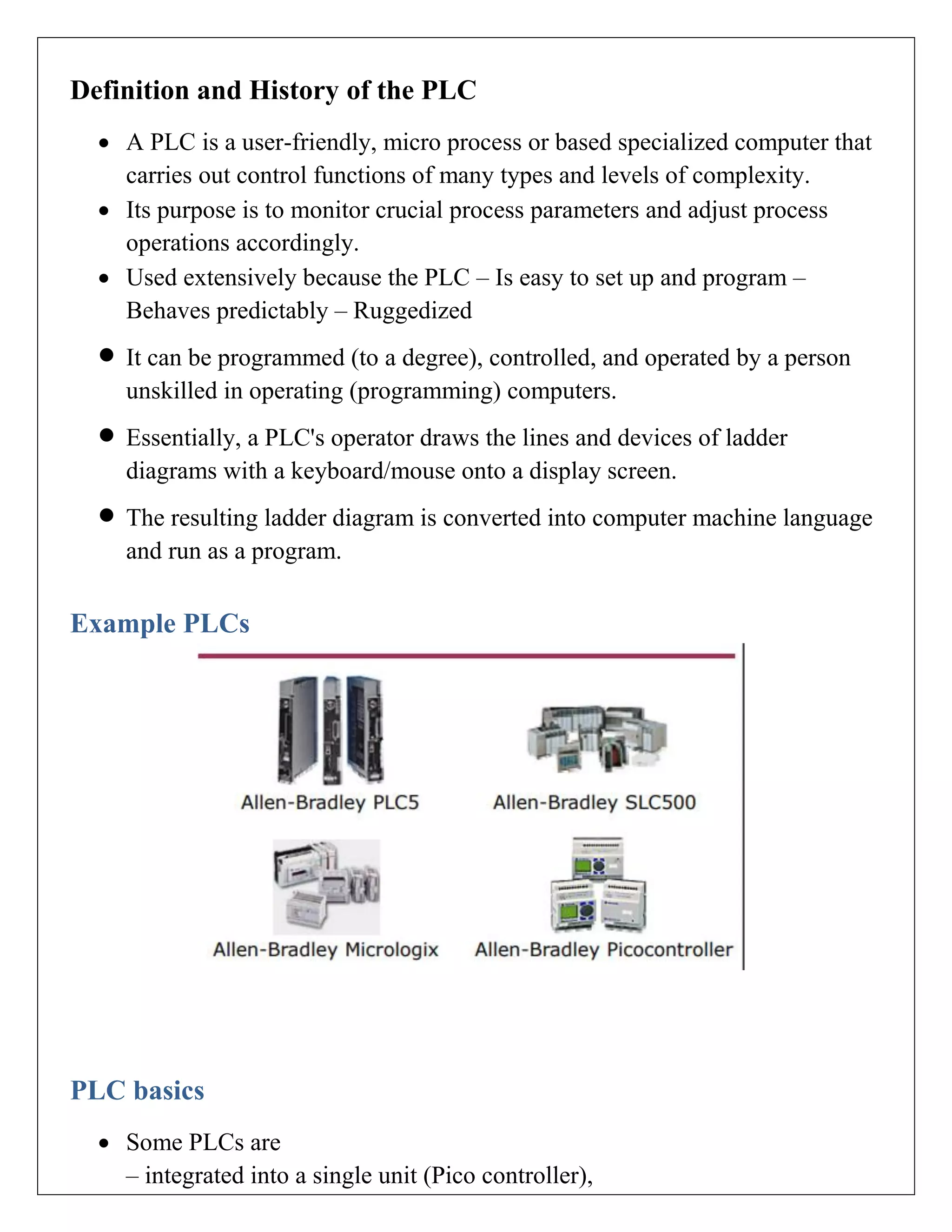 Definition and History of the PLC
 A PLC is a user-friendly, micro process or based specialized computer that
carries out control functions of many types and levels of complexity.
 Its purpose is to monitor crucial process parameters and adjust process
operations accordingly.
 Used extensively because the PLC – Is easy to set up and program –
Behaves predictably – Ruggedized
 It can be programmed (to a degree), controlled, and operated by a person
unskilled in operating (programming) computers.
 Essentially, a PLC's operator draws the lines and devices of ladder
diagrams with a keyboard/mouse onto a display screen.
 The resulting ladder diagram is converted into computer machine language
and run as a program.
Example PLCs
PLC basics
 Some PLCs are
– integrated into a single unit (Pico controller),
 