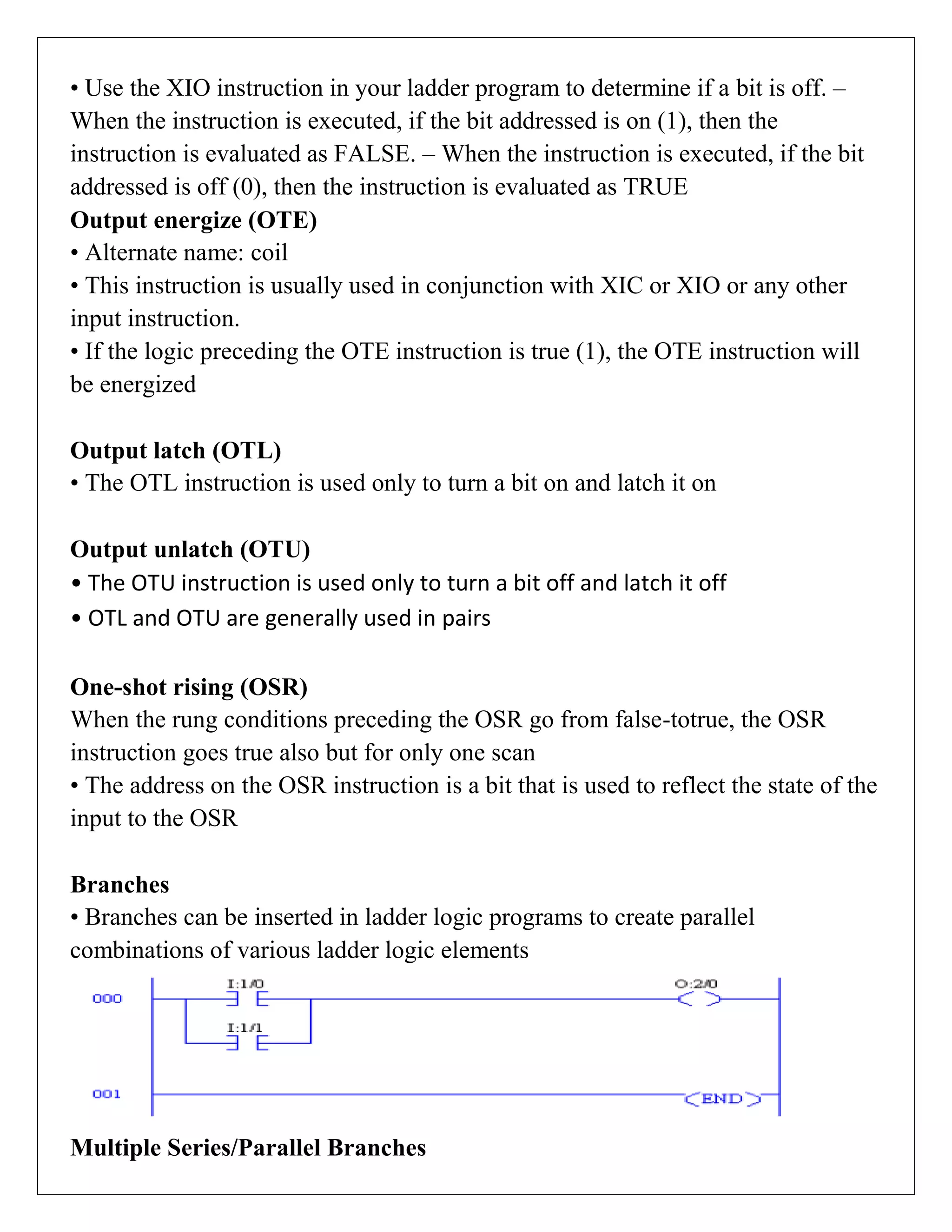 • Use the XIO instruction in your ladder program to determine if a bit is off. –
When the instruction is executed, if the bit addressed is on (1), then the
instruction is evaluated as FALSE. – When the instruction is executed, if the bit
addressed is off (0), then the instruction is evaluated as TRUE
Output energize (OTE)
• Alternate name: coil
• This instruction is usually used in conjunction with XIC or XIO or any other
input instruction.
• If the logic preceding the OTE instruction is true (1), the OTE instruction will
be energized
Output latch (OTL)
• The OTL instruction is used only to turn a bit on and latch it on
Output unlatch (OTU)
• The OTU instruction is used only to turn a bit off and latch it off
• OTL and OTU are generally used in pairs
One-shot rising (OSR)
When the rung conditions preceding the OSR go from false-totrue, the OSR
instruction goes true also but for only one scan
• The address on the OSR instruction is a bit that is used to reflect the state of the
input to the OSR
Branches
• Branches can be inserted in ladder logic programs to create parallel
combinations of various ladder logic elements
Multiple Series/Parallel Branches
 