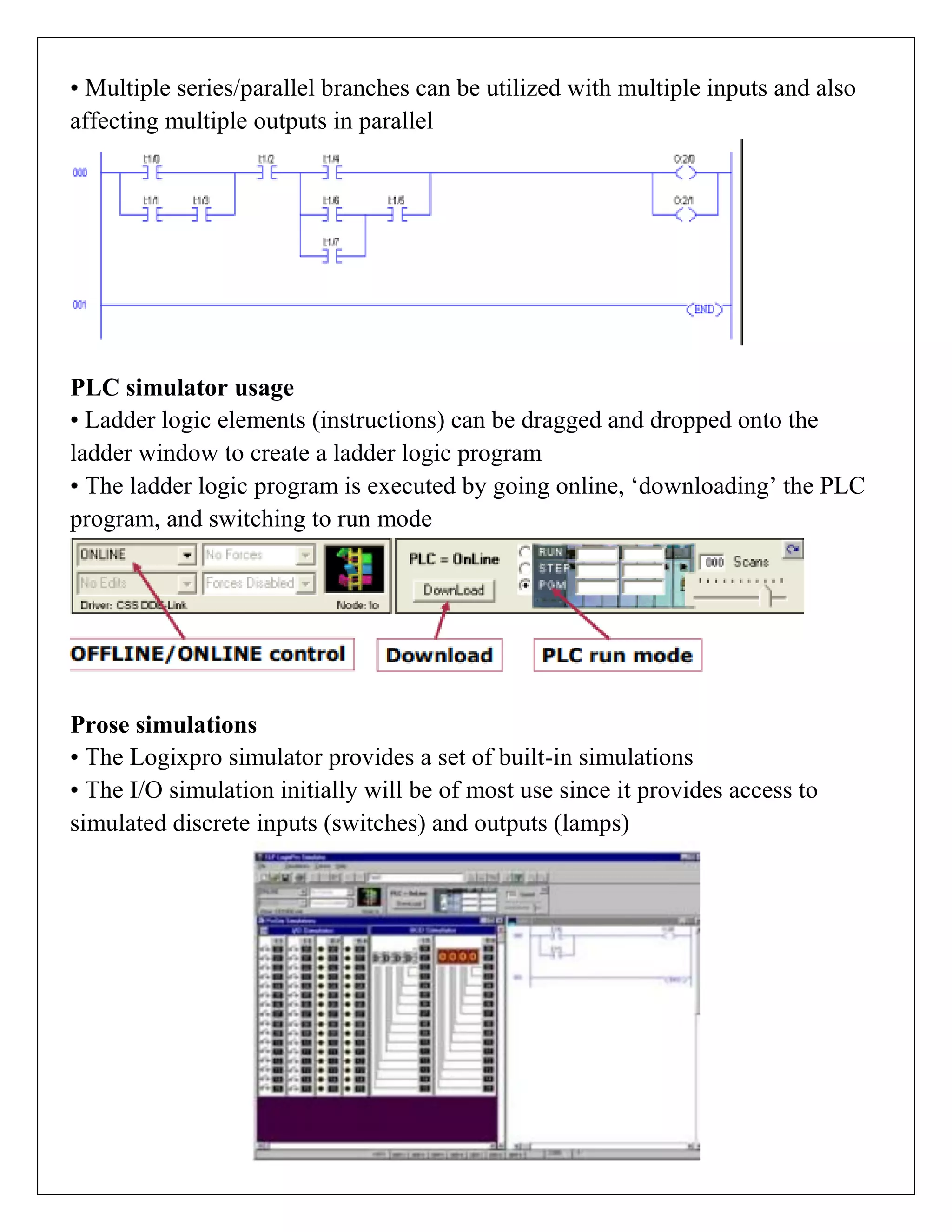 • Multiple series/parallel branches can be utilized with multiple inputs and also
affecting multiple outputs in parallel
PLC simulator usage
• Ladder logic elements (instructions) can be dragged and dropped onto the
ladder window to create a ladder logic program
• The ladder logic program is executed by going online, „downloading‟ the PLC
program, and switching to run mode
Prose simulations
• The Logixpro simulator provides a set of built-in simulations
• The I/O simulation initially will be of most use since it provides access to
simulated discrete inputs (switches) and outputs (lamps)
 