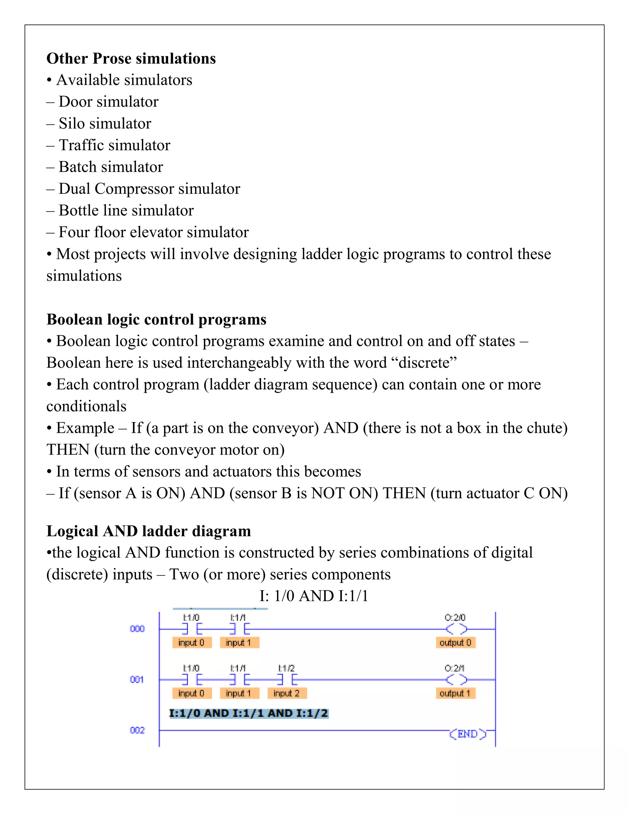 Other Prose simulations
• Available simulators
– Door simulator
– Silo simulator
– Traffic simulator
– Batch simulator
– Dual Compressor simulator
– Bottle line simulator
– Four floor elevator simulator
• Most projects will involve designing ladder logic programs to control these
simulations
Boolean logic control programs
• Boolean logic control programs examine and control on and off states –
Boolean here is used interchangeably with the word “discrete”
• Each control program (ladder diagram sequence) can contain one or more
conditionals
• Example – If (a part is on the conveyor) AND (there is not a box in the chute)
THEN (turn the conveyor motor on)
• In terms of sensors and actuators this becomes
– If (sensor A is ON) AND (sensor B is NOT ON) THEN (turn actuator C ON)
Logical AND ladder diagram
•the logical AND function is constructed by series combinations of digital
(discrete) inputs – Two (or more) series components
I: 1/0 AND I:1/1
 
