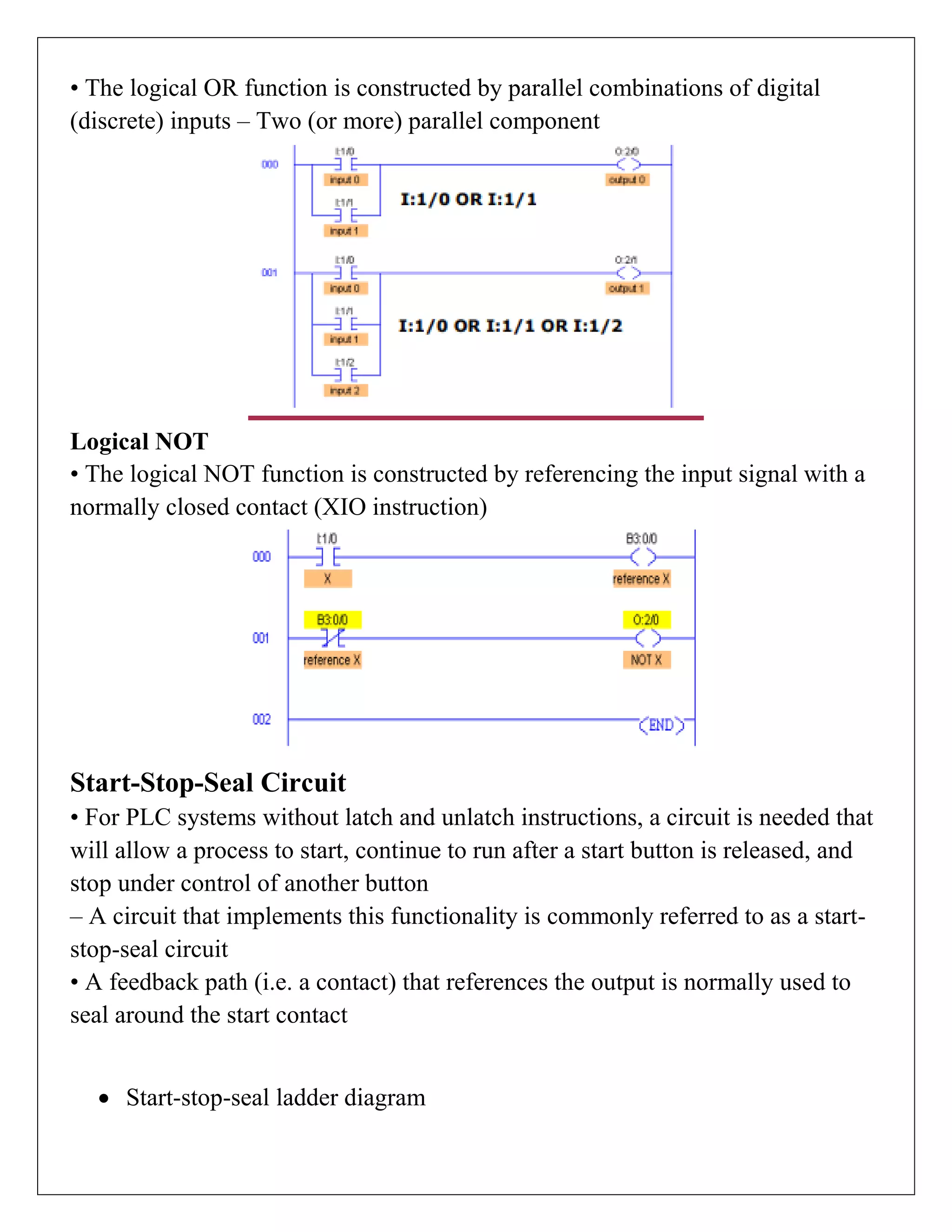 • The logical OR function is constructed by parallel combinations of digital
(discrete) inputs – Two (or more) parallel component
Logical NOT
• The logical NOT function is constructed by referencing the input signal with a
normally closed contact (XIO instruction)
Start-Stop-Seal Circuit
• For PLC systems without latch and unlatch instructions, a circuit is needed that
will allow a process to start, continue to run after a start button is released, and
stop under control of another button
– A circuit that implements this functionality is commonly referred to as a start-
stop-seal circuit
• A feedback path (i.e. a contact) that references the output is normally used to
seal around the start contact
 Start-stop-seal ladder diagram
 