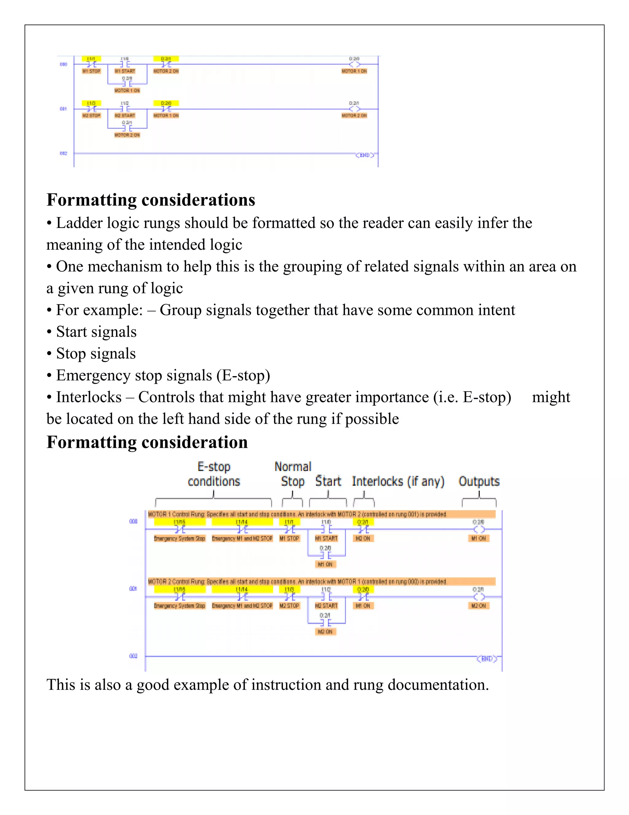 Formatting considerations
• Ladder logic rungs should be formatted so the reader can easily infer the
meaning of the intended logic
• One mechanism to help this is the grouping of related signals within an area on
a given rung of logic
• For example: – Group signals together that have some common intent
• Start signals
• Stop signals
• Emergency stop signals (E-stop)
• Interlocks – Controls that might have greater importance (i.e. E-stop) might
be located on the left hand side of the rung if possible
Formatting consideration
This is also a good example of instruction and rung documentation.
 