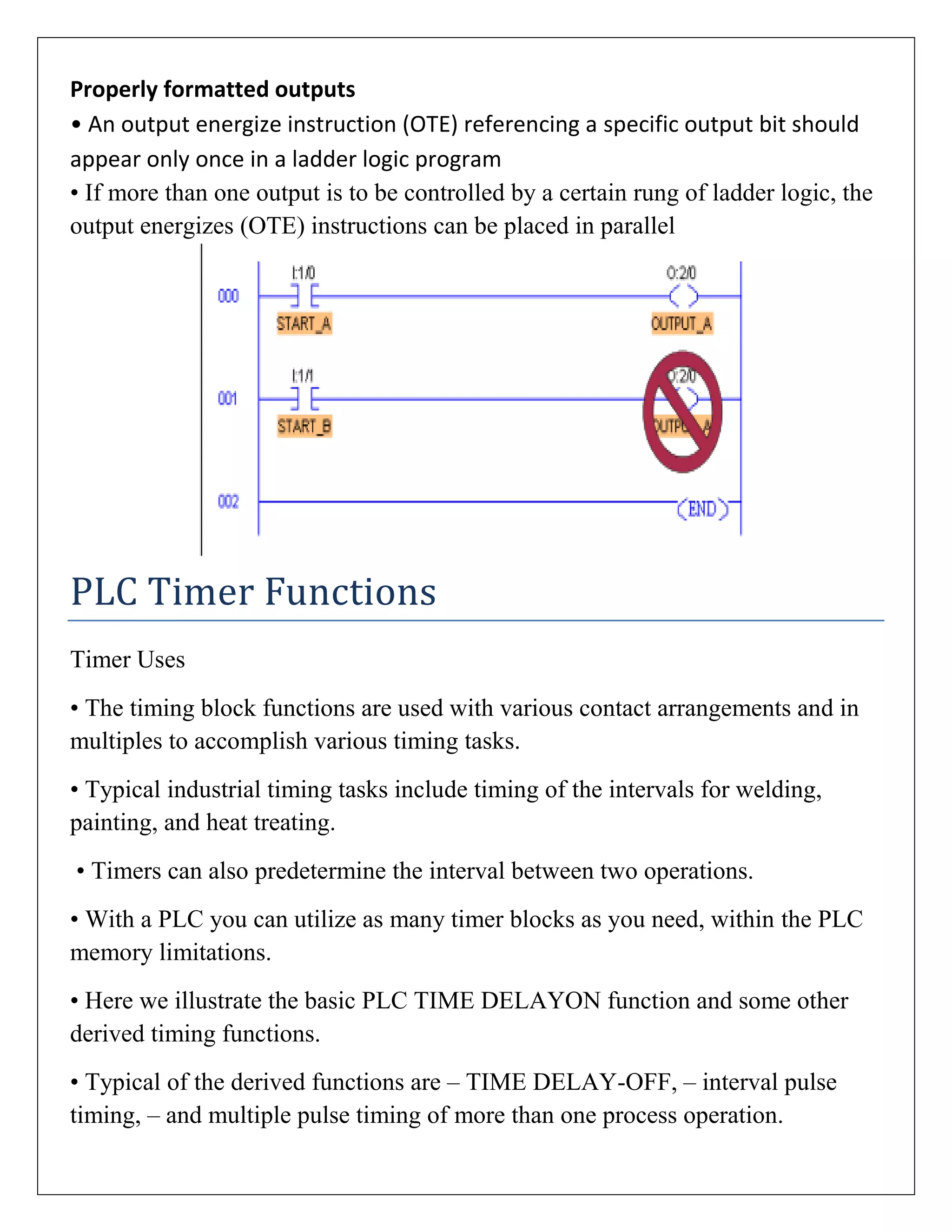 Properly formatted outputs
• An output energize instruction (OTE) referencing a specific output bit should
appear only once in a ladder logic program
• If more than one output is to be controlled by a certain rung of ladder logic, the
output energizes (OTE) instructions can be placed in parallel
PLC Timer Functions
Timer Uses
• The timing block functions are used with various contact arrangements and in
multiples to accomplish various timing tasks.
• Typical industrial timing tasks include timing of the intervals for welding,
painting, and heat treating.
• Timers can also predetermine the interval between two operations.
• With a PLC you can utilize as many timer blocks as you need, within the PLC
memory limitations.
• Here we illustrate the basic PLC TIME DELAYON function and some other
derived timing functions.
• Typical of the derived functions are – TIME DELAY-OFF, – interval pulse
timing, – and multiple pulse timing of more than one process operation.
 