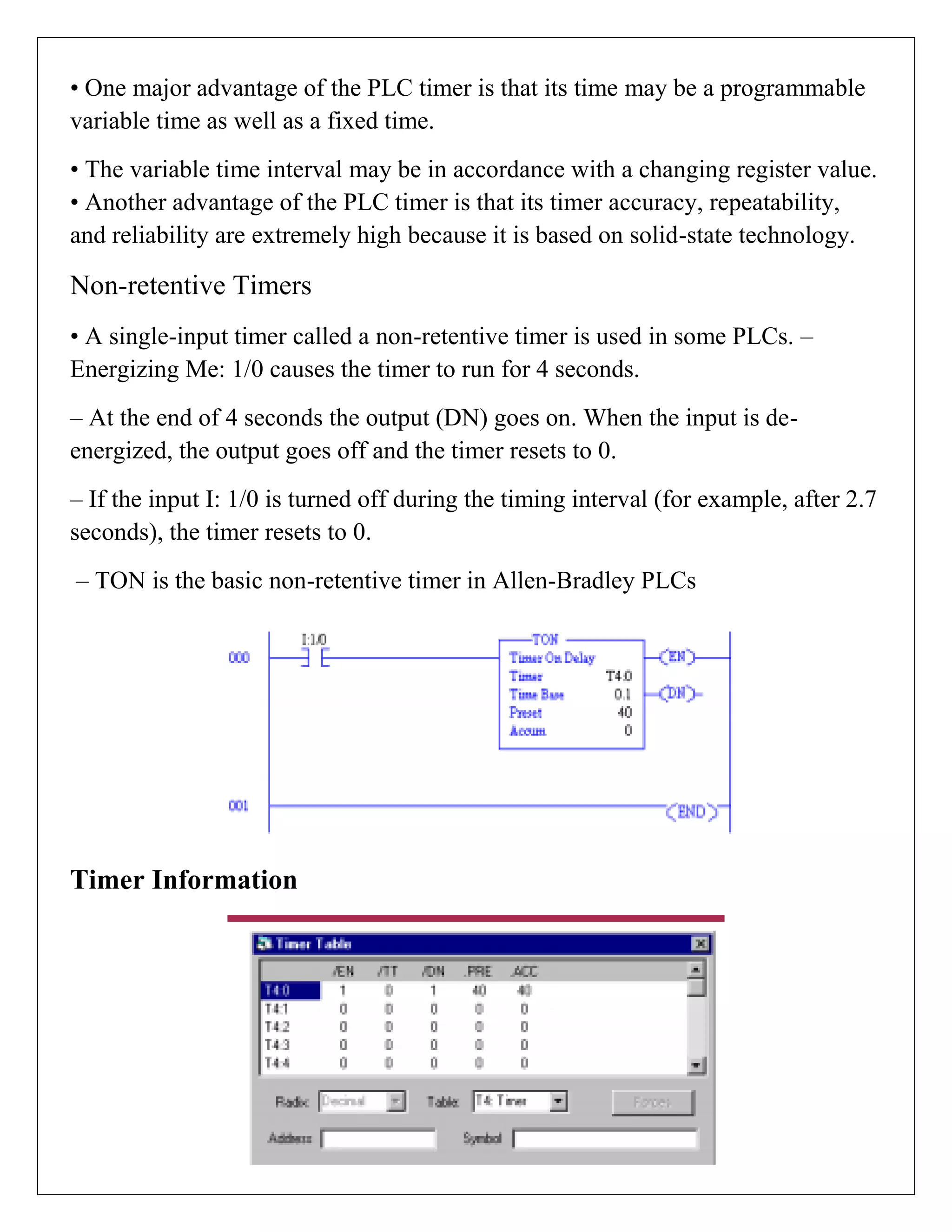 • One major advantage of the PLC timer is that its time may be a programmable
variable time as well as a fixed time.
• The variable time interval may be in accordance with a changing register value.
• Another advantage of the PLC timer is that its timer accuracy, repeatability,
and reliability are extremely high because it is based on solid-state technology.
Non-retentive Timers
• A single-input timer called a non-retentive timer is used in some PLCs. –
Energizing Me: 1/0 causes the timer to run for 4 seconds.
– At the end of 4 seconds the output (DN) goes on. When the input is de-
energized, the output goes off and the timer resets to 0.
– If the input I: 1/0 is turned off during the timing interval (for example, after 2.7
seconds), the timer resets to 0.
– TON is the basic non-retentive timer in Allen-Bradley PLCs
Timer Information
 