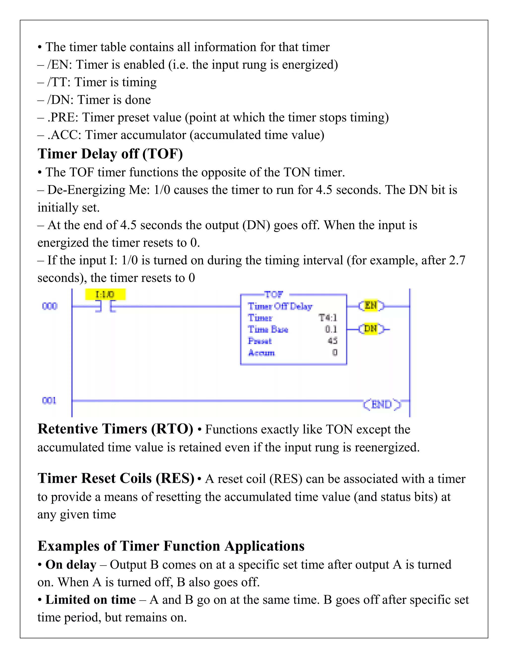 • The timer table contains all information for that timer
– /EN: Timer is enabled (i.e. the input rung is energized)
– /TT: Timer is timing
– /DN: Timer is done
– .PRE: Timer preset value (point at which the timer stops timing)
– .ACC: Timer accumulator (accumulated time value)
Timer Delay off (TOF)
• The TOF timer functions the opposite of the TON timer.
– De-Energizing Me: 1/0 causes the timer to run for 4.5 seconds. The DN bit is
initially set.
– At the end of 4.5 seconds the output (DN) goes off. When the input is
energized the timer resets to 0.
– If the input I: 1/0 is turned on during the timing interval (for example, after 2.7
seconds), the timer resets to 0
Retentive Timers (RTO) • Functions exactly like TON except the
accumulated time value is retained even if the input rung is reenergized.
Timer Reset Coils (RES) • A reset coil (RES) can be associated with a timer
to provide a means of resetting the accumulated time value (and status bits) at
any given time
Examples of Timer Function Applications
• On delay – Output B comes on at a specific set time after output A is turned
on. When A is turned off, B also goes off.
• Limited on time – A and B go on at the same time. B goes off after specific set
time period, but remains on.
 