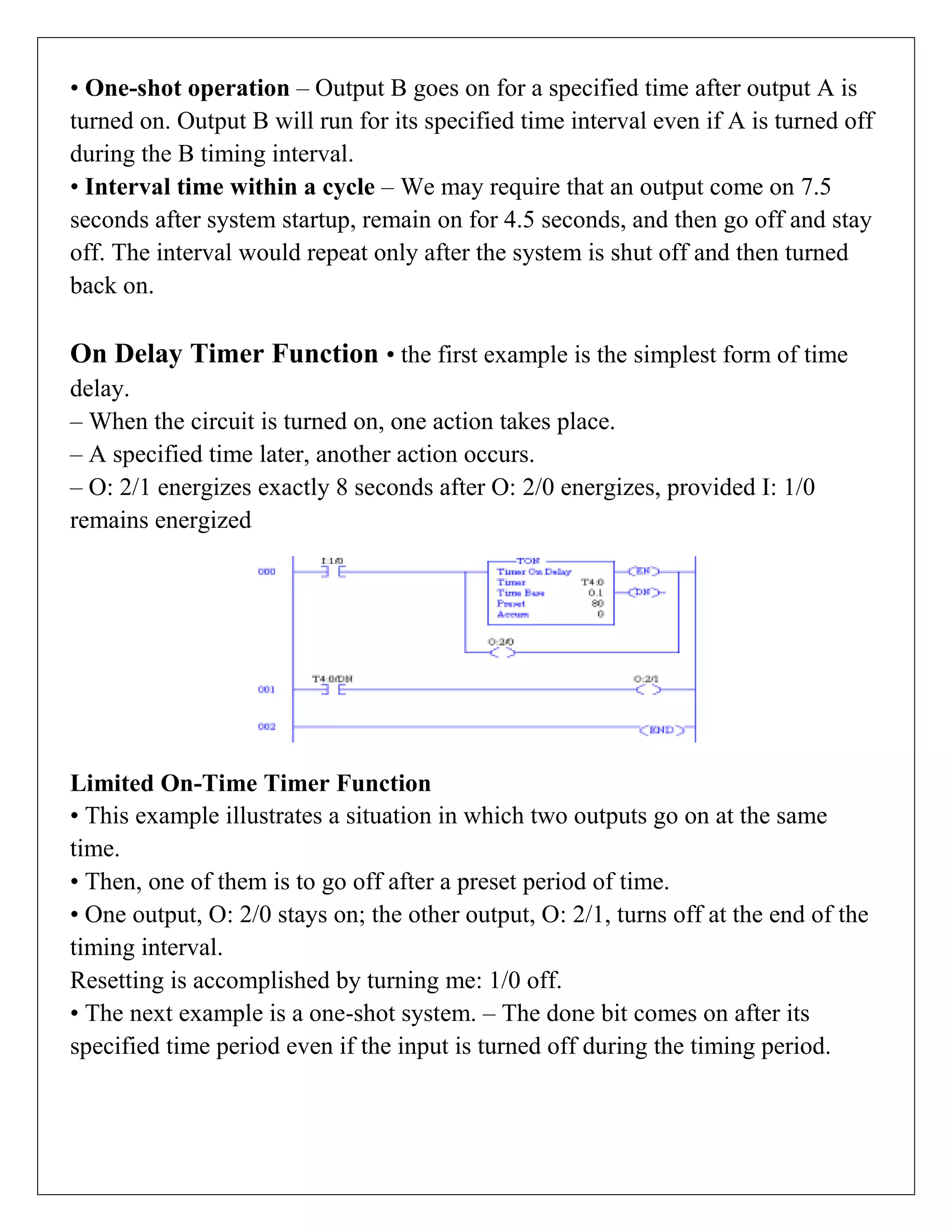 • One-shot operation – Output B goes on for a specified time after output A is
turned on. Output B will run for its specified time interval even if A is turned off
during the B timing interval.
• Interval time within a cycle – We may require that an output come on 7.5
seconds after system startup, remain on for 4.5 seconds, and then go off and stay
off. The interval would repeat only after the system is shut off and then turned
back on.
On Delay Timer Function • the first example is the simplest form of time
delay.
– When the circuit is turned on, one action takes place.
– A specified time later, another action occurs.
– O: 2/1 energizes exactly 8 seconds after O: 2/0 energizes, provided I: 1/0
remains energized
Limited On-Time Timer Function
• This example illustrates a situation in which two outputs go on at the same
time.
• Then, one of them is to go off after a preset period of time.
• One output, O: 2/0 stays on; the other output, O: 2/1, turns off at the end of the
timing interval.
Resetting is accomplished by turning me: 1/0 off.
• The next example is a one-shot system. – The done bit comes on after its
specified time period even if the input is turned off during the timing period.
 
