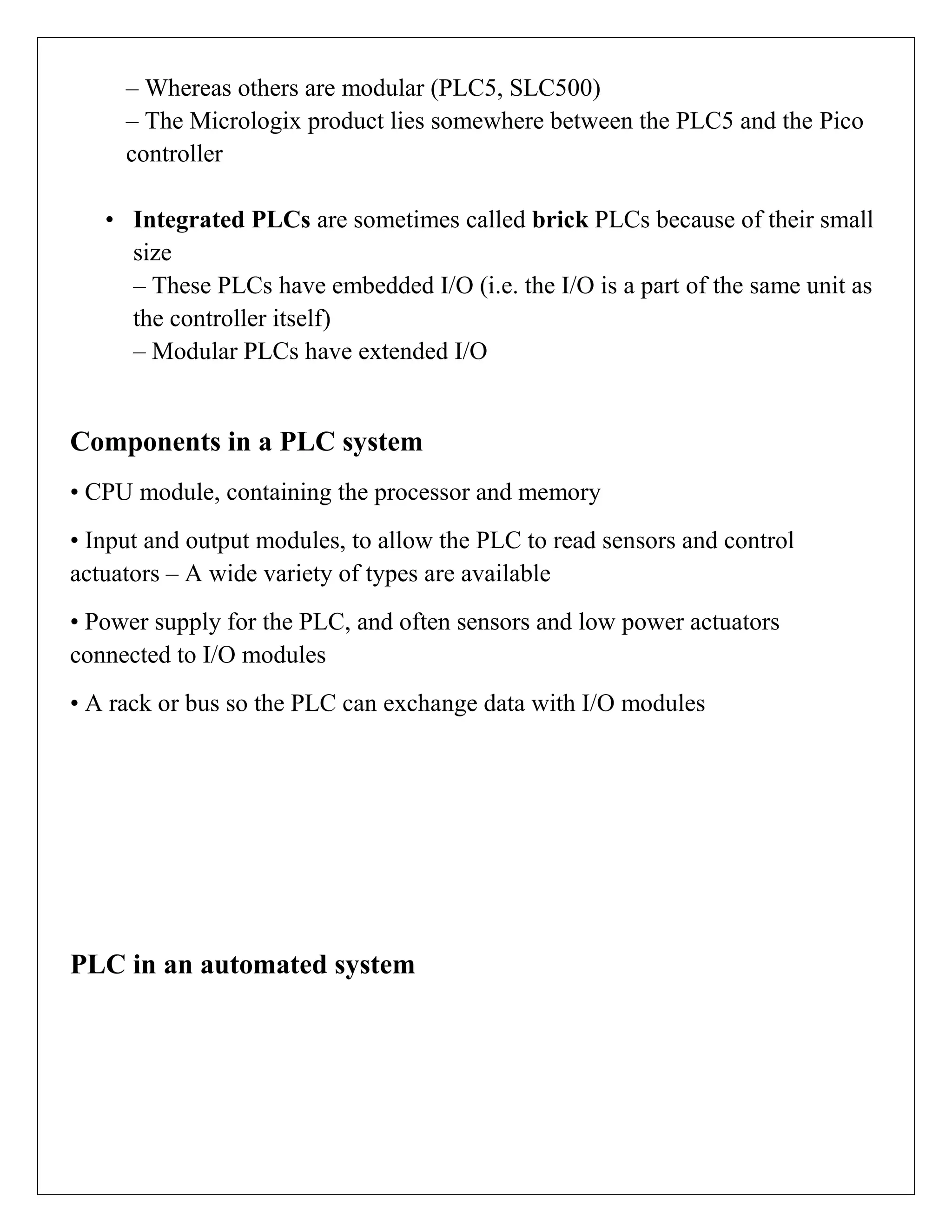 – Whereas others are modular (PLC5, SLC500)
– The Micrologix product lies somewhere between the PLC5 and the Pico
controller
• Integrated PLCs are sometimes called brick PLCs because of their small
size
– These PLCs have embedded I/O (i.e. the I/O is a part of the same unit as
the controller itself)
– Modular PLCs have extended I/O
Components in a PLC system
• CPU module, containing the processor and memory
• Input and output modules, to allow the PLC to read sensors and control
actuators – A wide variety of types are available
• Power supply for the PLC, and often sensors and low power actuators
connected to I/O modules
• A rack or bus so the PLC can exchange data with I/O modules
PLC in an automated system
 