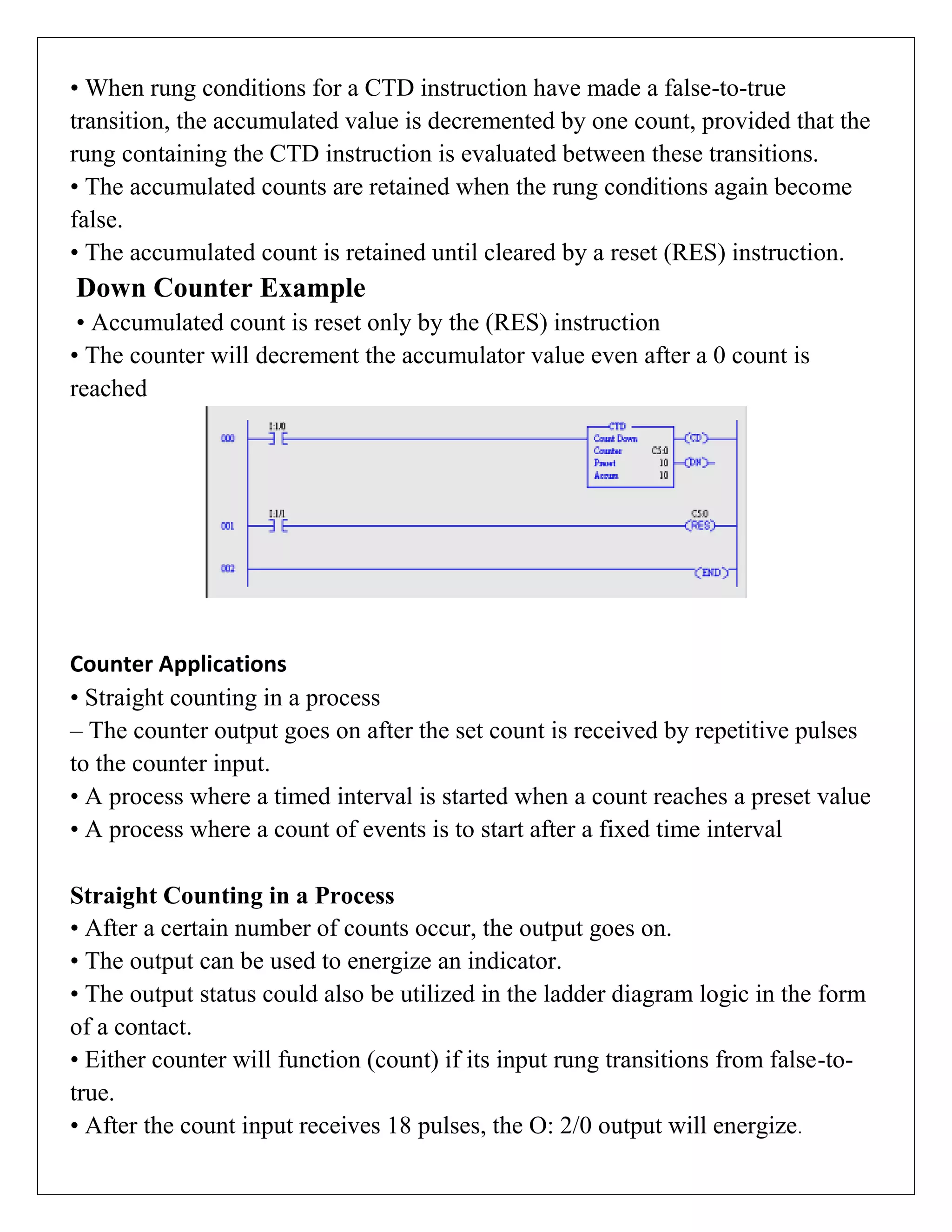 • When rung conditions for a CTD instruction have made a false-to-true
transition, the accumulated value is decremented by one count, provided that the
rung containing the CTD instruction is evaluated between these transitions.
• The accumulated counts are retained when the rung conditions again become
false.
• The accumulated count is retained until cleared by a reset (RES) instruction.
Down Counter Example
• Accumulated count is reset only by the (RES) instruction
• The counter will decrement the accumulator value even after a 0 count is
reached
Counter Applications
• Straight counting in a process
– The counter output goes on after the set count is received by repetitive pulses
to the counter input.
• A process where a timed interval is started when a count reaches a preset value
• A process where a count of events is to start after a fixed time interval
Straight Counting in a Process
• After a certain number of counts occur, the output goes on.
• The output can be used to energize an indicator.
• The output status could also be utilized in the ladder diagram logic in the form
of a contact.
• Either counter will function (count) if its input rung transitions from false-to-
true.
• After the count input receives 18 pulses, the O: 2/0 output will energize.
 