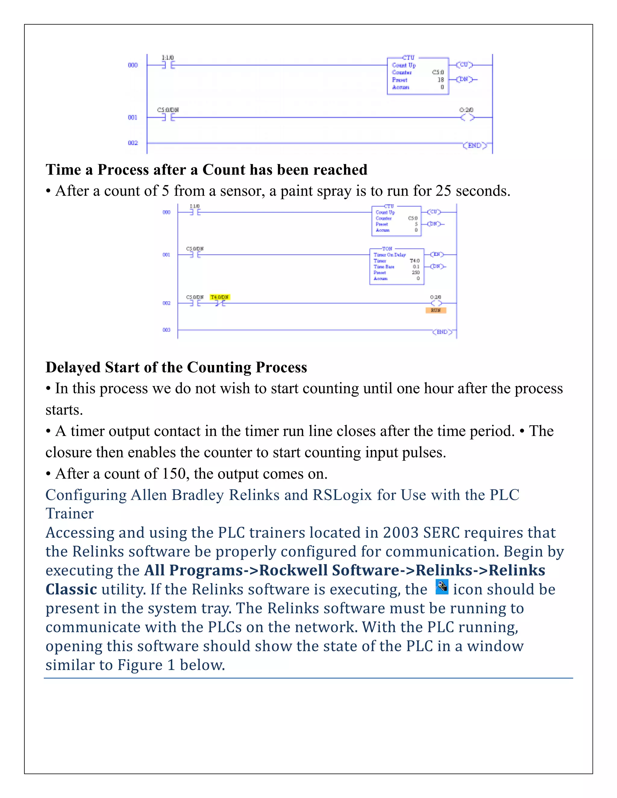 Time a Process after a Count has been reached
• After a count of 5 from a sensor, a paint spray is to run for 25 seconds.
Delayed Start of the Counting Process
• In this process we do not wish to start counting until one hour after the process
starts.
• A timer output contact in the timer run line closes after the time period. • The
closure then enables the counter to start counting input pulses.
• After a count of 150, the output comes on.
Configuring Allen Bradley Relinks and RSLogix for Use with the PLC
Trainer
Accessing and using the PLC trainers located in 2003 SERC requires that
the Relinks software be properly configured for communication. Begin by
executing the All Programs->Rockwell Software->Relinks->Relinks
Classic utility. If the Relinks software is executing, the icon should be
present in the system tray. The Relinks software must be running to
communicate with the PLCs on the network. With the PLC running,
opening this software should show the state of the PLC in a window
similar to Figure 1 below.
 