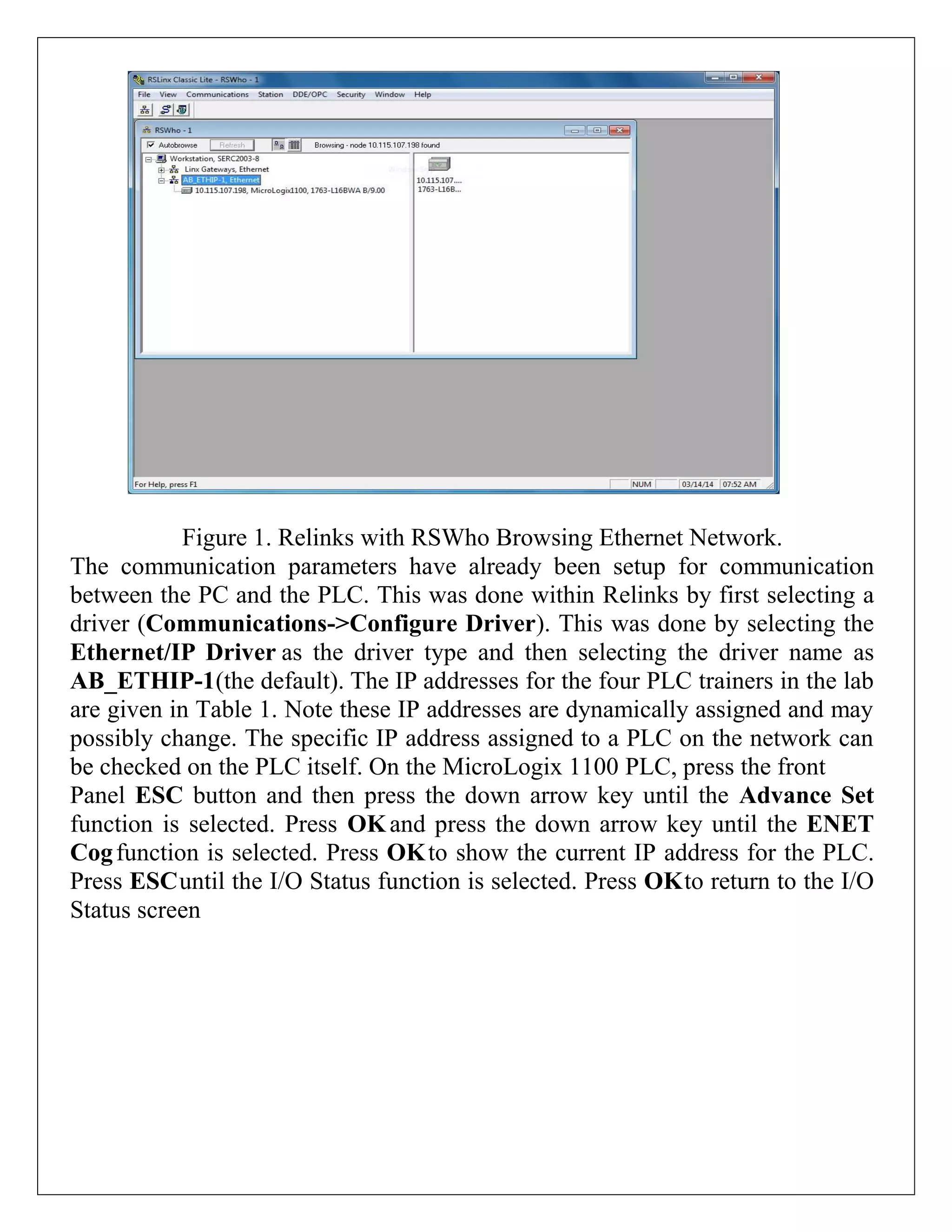 Figure 1. Relinks with RSWho Browsing Ethernet Network.
The communication parameters have already been setup for communication
between the PC and the PLC. This was done within Relinks by first selecting a
driver (Communications->Configure Driver). This was done by selecting the
Ethernet/IP Driver as the driver type and then selecting the driver name as
AB_ETHIP-1(the default). The IP addresses for the four PLC trainers in the lab
are given in Table 1. Note these IP addresses are dynamically assigned and may
possibly change. The specific IP address assigned to a PLC on the network can
be checked on the PLC itself. On the MicroLogix 1100 PLC, press the front
Panel ESC button and then press the down arrow key until the Advance Set
function is selected. Press OKand press the down arrow key until the ENET
Cogfunction is selected. Press OKto show the current IP address for the PLC.
Press ESCuntil the I/O Status function is selected. Press OKto return to the I/O
Status screen
 