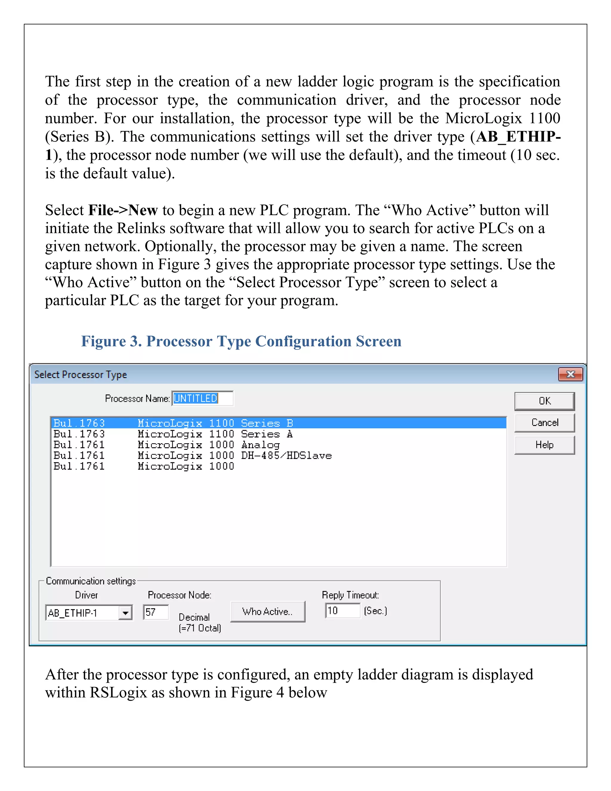 The first step in the creation of a new ladder logic program is the specification
of the processor type, the communication driver, and the processor node
number. For our installation, the processor type will be the MicroLogix 1100
(Series B). The communications settings will set the driver type (AB_ETHIP-
1), the processor node number (we will use the default), and the timeout (10 sec.
is the default value).
Select File->New to begin a new PLC program. The “Who Active” button will
initiate the Relinks software that will allow you to search for active PLCs on a
given network. Optionally, the processor may be given a name. The screen
capture shown in Figure 3 gives the appropriate processor type settings. Use the
“Who Active” button on the “Select Processor Type” screen to select a
particular PLC as the target for your program.
Figure 3. Processor Type Configuration Screen
After the processor type is configured, an empty ladder diagram is displayed
within RSLogix as shown in Figure 4 below
 