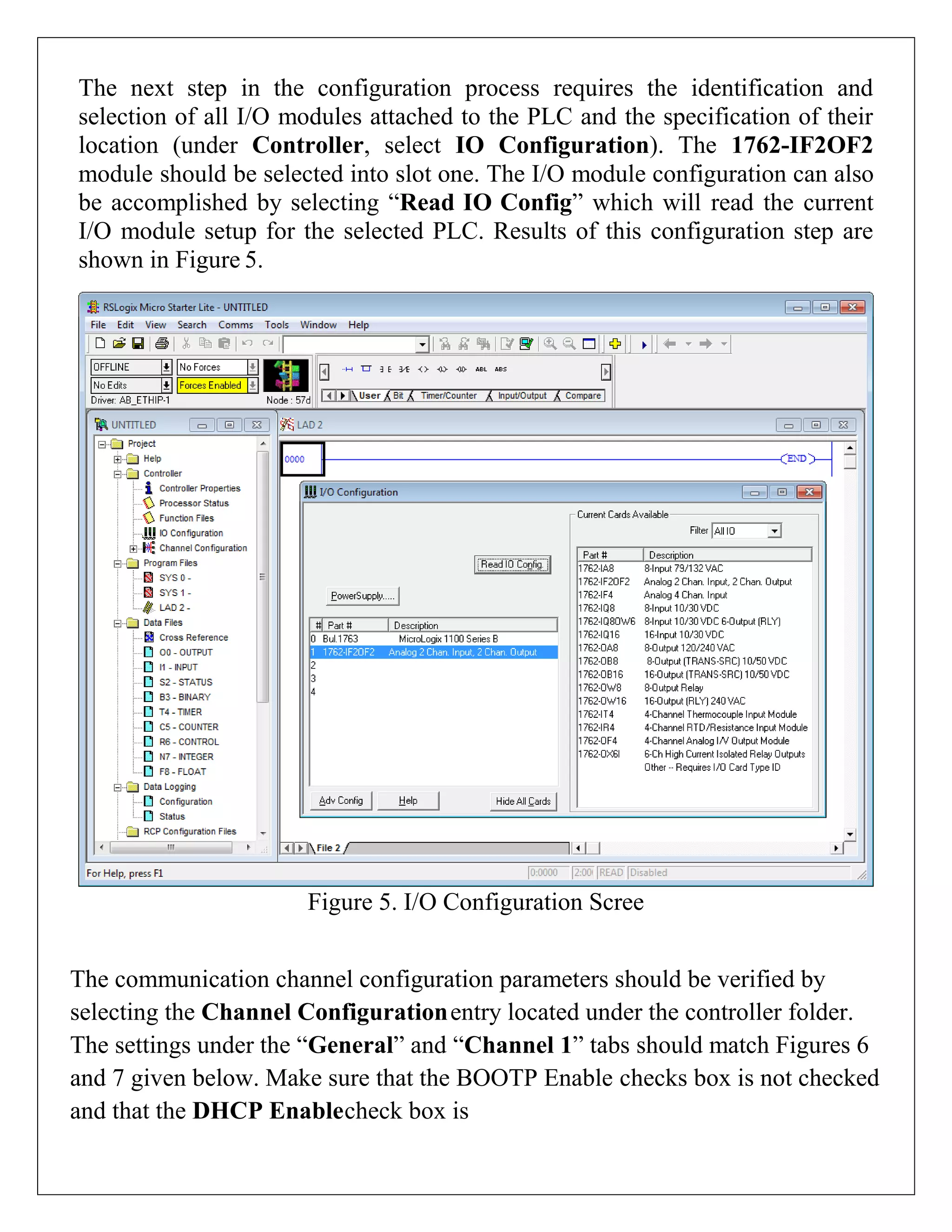 The next step in the configuration process requires the identification and
selection of all I/O modules attached to the PLC and the specification of their
location (under Controller, select IO Configuration). The 1762-IF2OF2
module should be selected into slot one. The I/O module configuration can also
be accomplished by selecting “Read IO Config” which will read the current
I/O module setup for the selected PLC. Results of this configuration step are
shown in Figure 5.
Figure 5. I/O Configuration Scree
The communication channel configuration parameters should be verified by
selecting the Channel Configurationentry located under the controller folder.
The settings under the “General” and “Channel 1” tabs should match Figures 6
and 7 given below. Make sure that the BOOTP Enable checks box is not checked
and that the DHCP Enablecheck box is
 