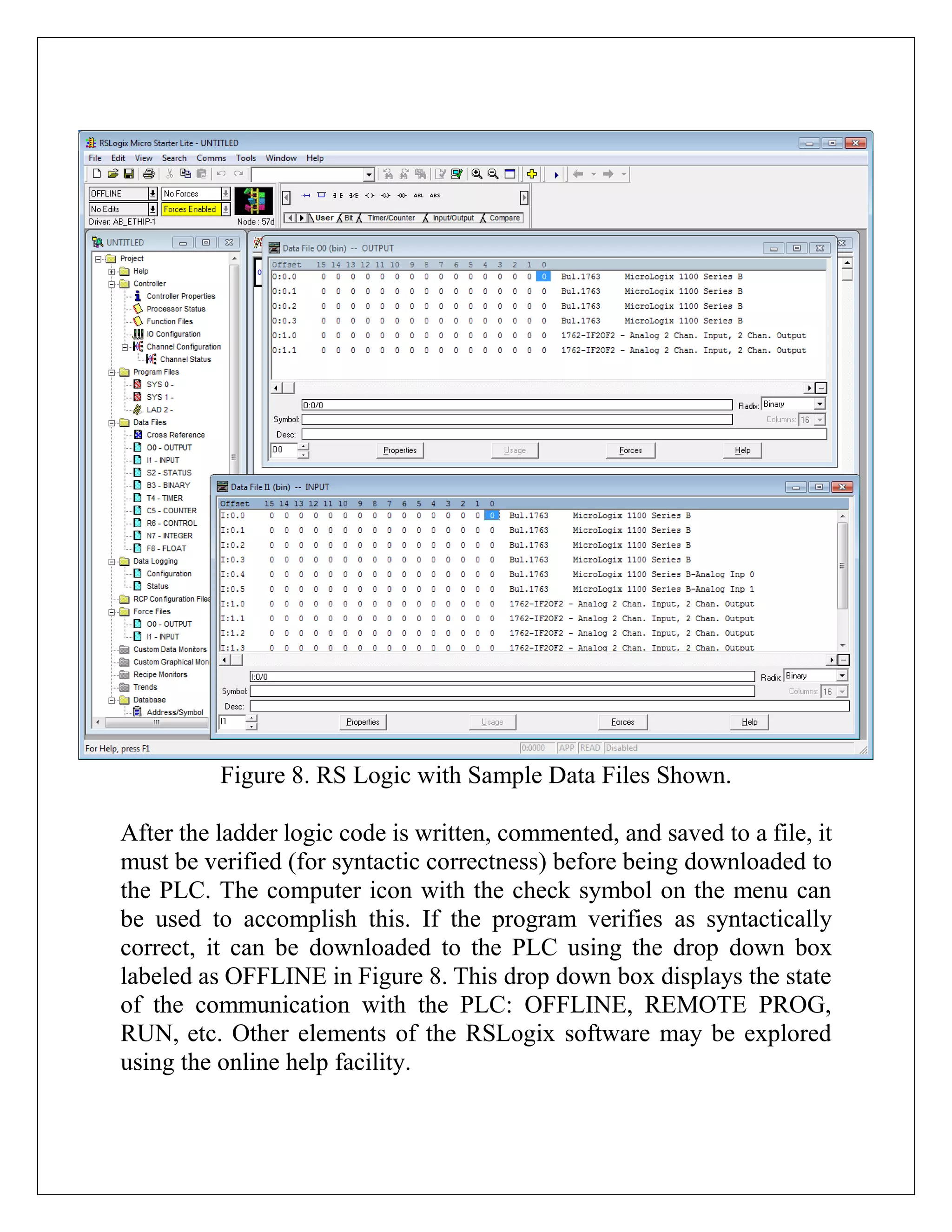 Figure 8. RS Logic with Sample Data Files Shown.
After the ladder logic code is written, commented, and saved to a file, it
must be verified (for syntactic correctness) before being downloaded to
the PLC. The computer icon with the check symbol on the menu can
be used to accomplish this. If the program verifies as syntactically
correct, it can be downloaded to the PLC using the drop down box
labeled as OFFLINE in Figure 8. This drop down box displays the state
of the communication with the PLC: OFFLINE, REMOTE PROG,
RUN, etc. Other elements of the RSLogix software may be explored
using the online help facility.
 