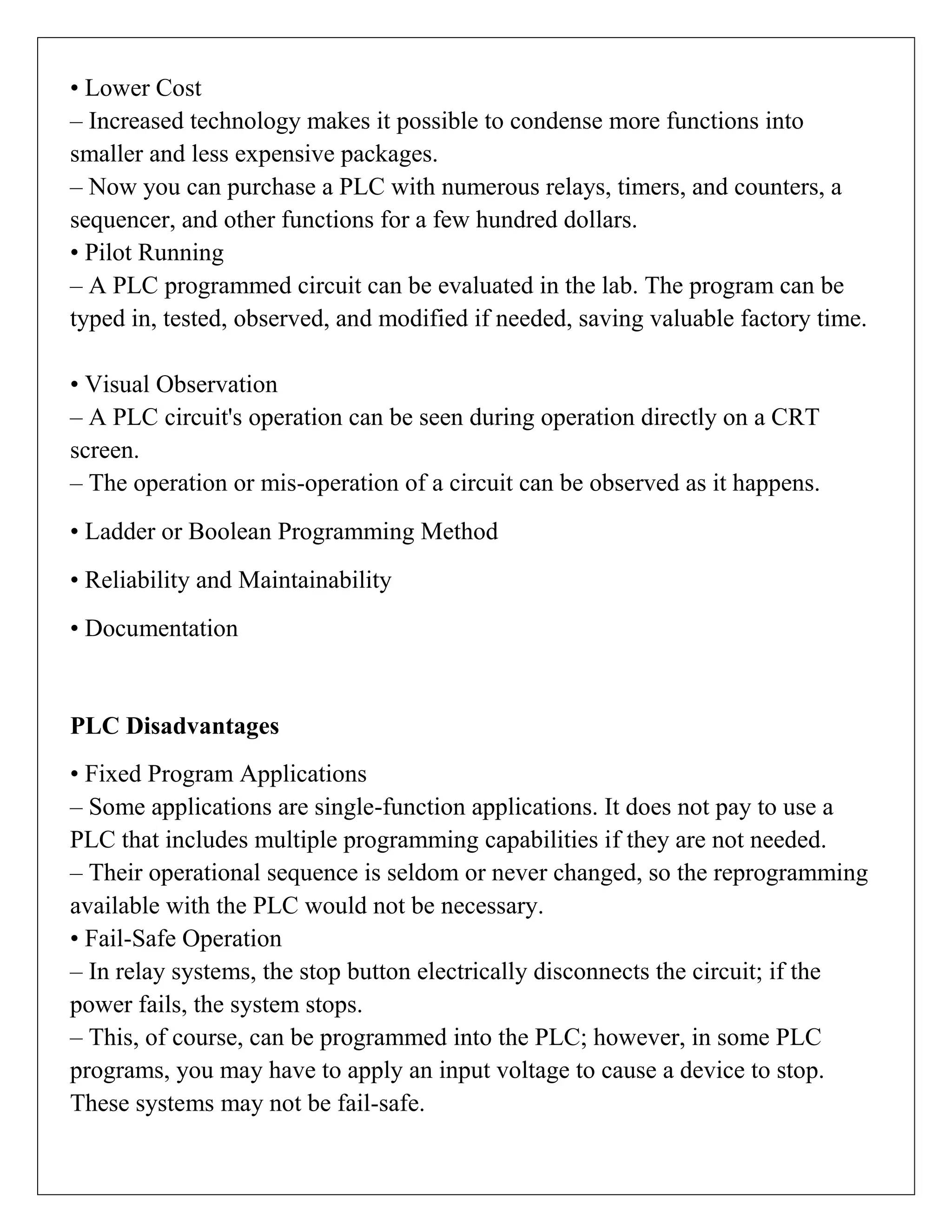 • Lower Cost
– Increased technology makes it possible to condense more functions into
smaller and less expensive packages.
– Now you can purchase a PLC with numerous relays, timers, and counters, a
sequencer, and other functions for a few hundred dollars.
• Pilot Running
– A PLC programmed circuit can be evaluated in the lab. The program can be
typed in, tested, observed, and modified if needed, saving valuable factory time.
• Visual Observation
– A PLC circuit's operation can be seen during operation directly on a CRT
screen.
– The operation or mis-operation of a circuit can be observed as it happens.
• Ladder or Boolean Programming Method
• Reliability and Maintainability
• Documentation
PLC Disadvantages
• Fixed Program Applications
– Some applications are single-function applications. It does not pay to use a
PLC that includes multiple programming capabilities if they are not needed.
– Their operational sequence is seldom or never changed, so the reprogramming
available with the PLC would not be necessary.
• Fail-Safe Operation
– In relay systems, the stop button electrically disconnects the circuit; if the
power fails, the system stops.
– This, of course, can be programmed into the PLC; however, in some PLC
programs, you may have to apply an input voltage to cause a device to stop.
These systems may not be fail-safe.
 