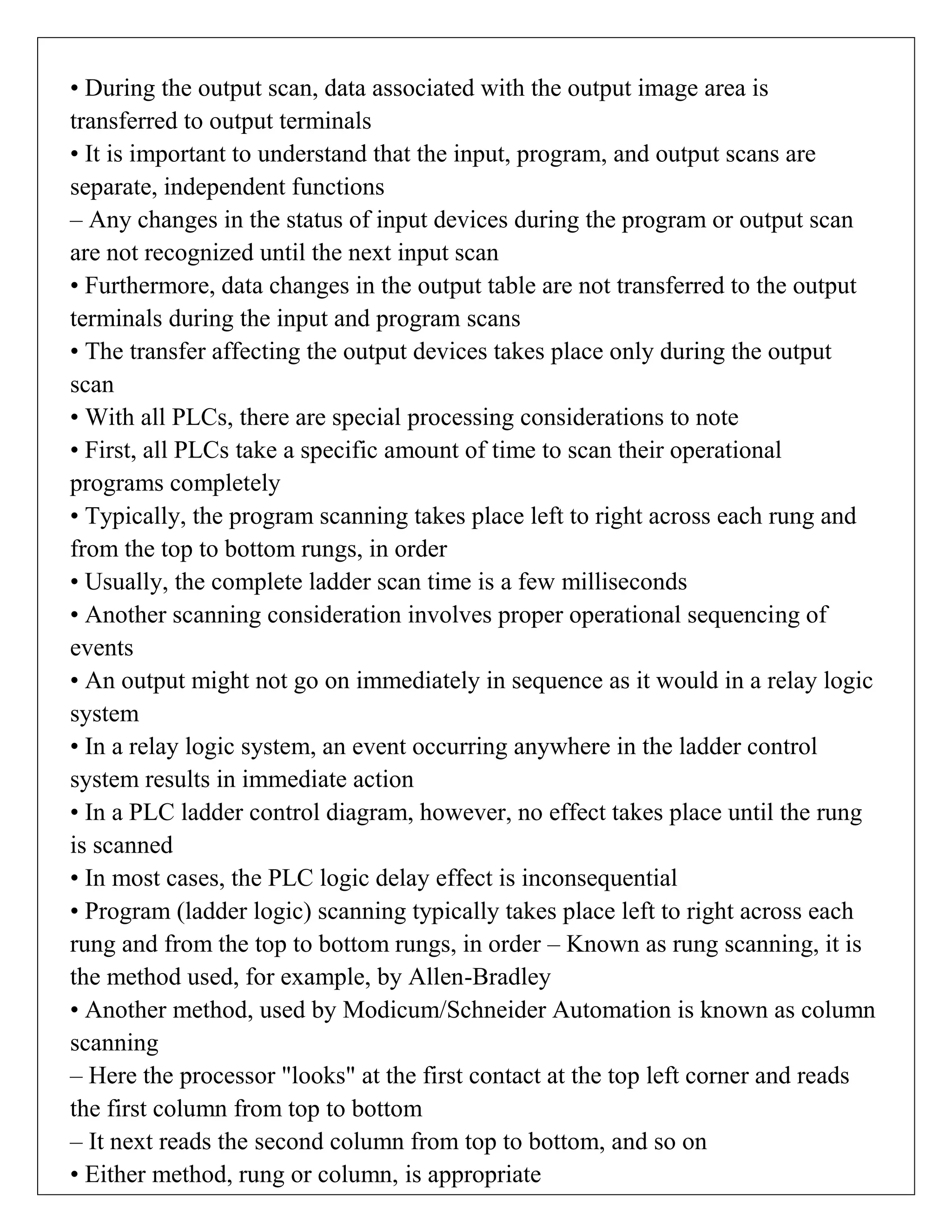 • During the output scan, data associated with the output image area is
transferred to output terminals
• It is important to understand that the input, program, and output scans are
separate, independent functions
– Any changes in the status of input devices during the program or output scan
are not recognized until the next input scan
• Furthermore, data changes in the output table are not transferred to the output
terminals during the input and program scans
• The transfer affecting the output devices takes place only during the output
scan
• With all PLCs, there are special processing considerations to note
• First, all PLCs take a specific amount of time to scan their operational
programs completely
• Typically, the program scanning takes place left to right across each rung and
from the top to bottom rungs, in order
• Usually, the complete ladder scan time is a few milliseconds
• Another scanning consideration involves proper operational sequencing of
events
• An output might not go on immediately in sequence as it would in a relay logic
system
• In a relay logic system, an event occurring anywhere in the ladder control
system results in immediate action
• In a PLC ladder control diagram, however, no effect takes place until the rung
is scanned
• In most cases, the PLC logic delay effect is inconsequential
• Program (ladder logic) scanning typically takes place left to right across each
rung and from the top to bottom rungs, in order – Known as rung scanning, it is
the method used, for example, by Allen-Bradley
• Another method, used by Modicum/Schneider Automation is known as column
scanning
– Here the processor "looks" at the first contact at the top left corner and reads
the first column from top to bottom
– It next reads the second column from top to bottom, and so on
• Either method, rung or column, is appropriate
 