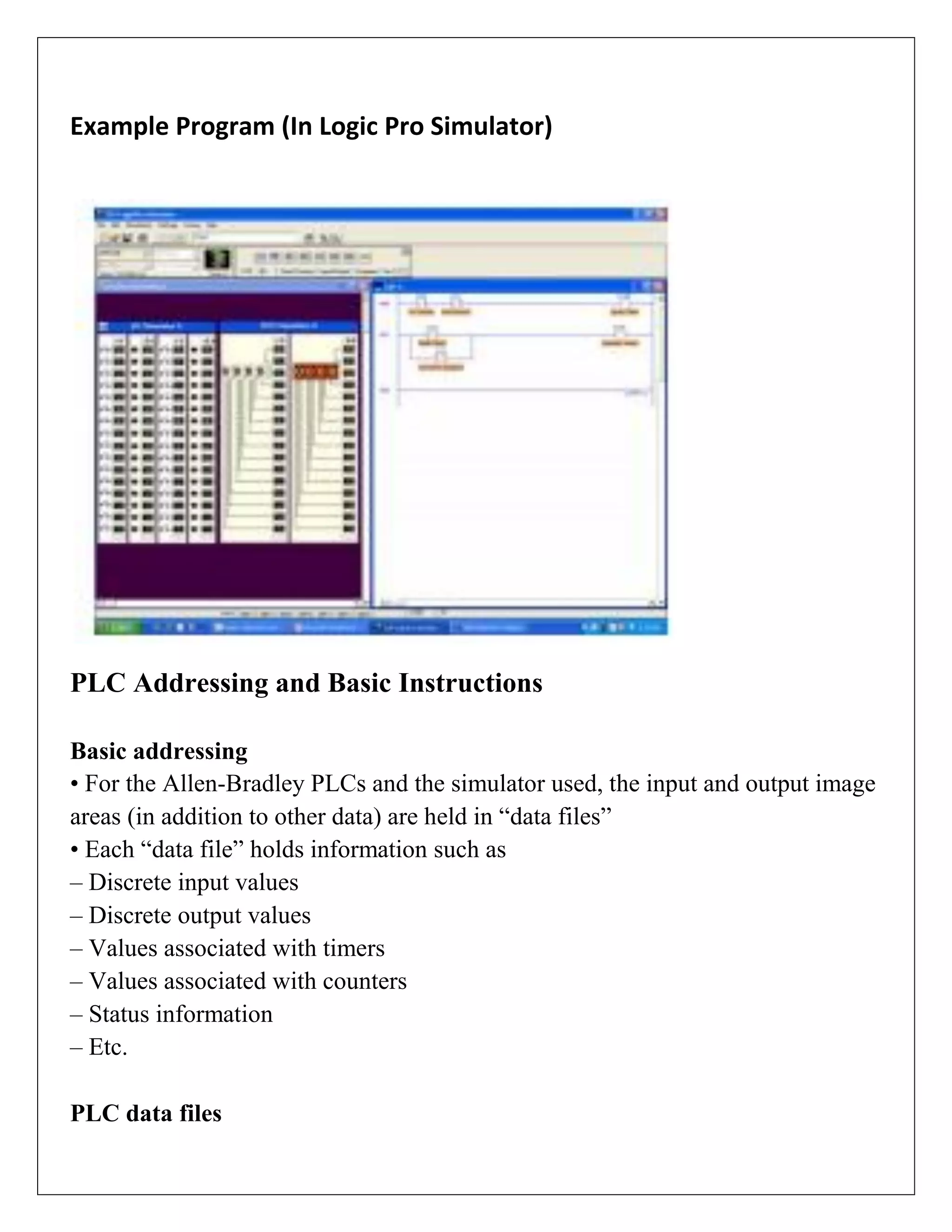 Example Program (In Logic Pro Simulator)
PLC Addressing and Basic Instructions
Basic addressing
• For the Allen-Bradley PLCs and the simulator used, the input and output image
areas (in addition to other data) are held in “data files”
• Each “data file” holds information such as
– Discrete input values
– Discrete output values
– Values associated with timers
– Values associated with counters
– Status information
– Etc.
PLC data files
 