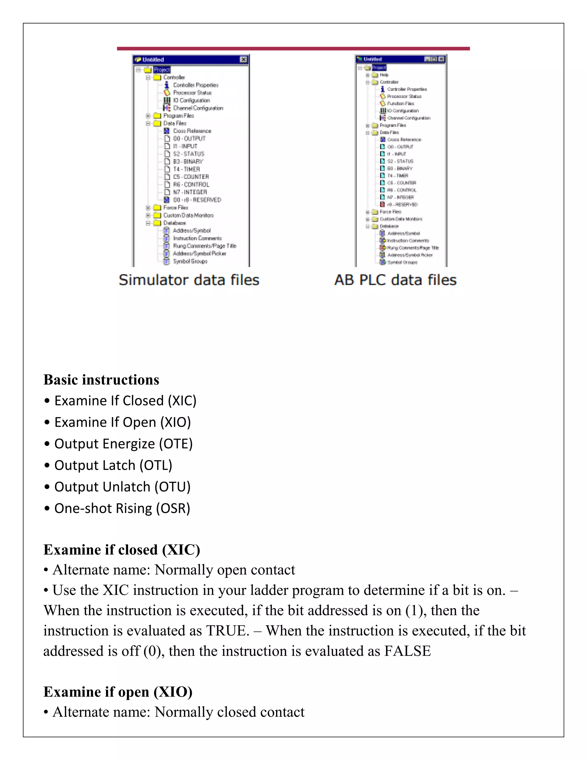 Basic instructions
• Examine If Closed (XIC)
• Examine If Open (XIO)
• Output Energize (OTE)
• Output Latch (OTL)
• Output Unlatch (OTU)
• One-shot Rising (OSR)
Examine if closed (XIC)
• Alternate name: Normally open contact
• Use the XIC instruction in your ladder program to determine if a bit is on. –
When the instruction is executed, if the bit addressed is on (1), then the
instruction is evaluated as TRUE. – When the instruction is executed, if the bit
addressed is off (0), then the instruction is evaluated as FALSE
Examine if open (XIO)
• Alternate name: Normally closed contact
 