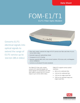 Data Sheet




                          FOM-E1/T1
                                             E1/T1 Fiber Optic Modem




Converts E1/T1
electrical signals into
optical signals to
extend the range of       • Fiber optic modem, extends the range of E1/T1 services over fiber optic links of up to
                            144 km (89.4 miles)
E1/T1 service up to       • Extended range with optional laser diode
                          • Transparent to E1/T1 framing
144 km (89.4 miles)
                          • Operates opposite RAD's DXC cross-connect systems, FCD access units, and Megaplex
                            access multiplexers
                          • Conforms to all relevant ITU series standards



                          The FOM-E1/T1 fiber optic modem                   FOM-E1/T1 supports various optical
                          converts E1/T1 electrical signals into            interfaces:
                          optical signals for transmission over fiber       •   850 nm for multimode fiber
                          optic cables to extend the E1/T1 service
                          range of up to 144 km (89.4 miles).               •   1310 nm for multimode fiber
                                                                            •   1310 nm for single-mode fiber
                                                                            •   1550 nm for extended range over
                                                                                single-mode fiber.




                                                                                               Innovative Access Solutions
 