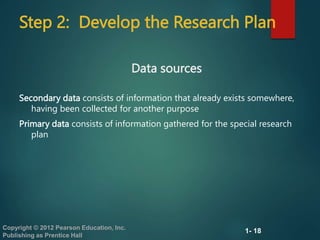 1- 18
Copyright © 2012 Pearson Education, Inc.
Publishing as Prentice Hall
Step 2: Develop the Research Plan
Secondary data consists of information that already exists somewhere,
having been collected for another purpose
Primary data consists of information gathered for the special research
plan
Data sources
 