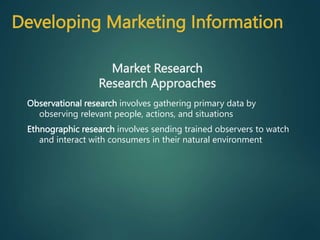 Observational research involves gathering primary data by
observing relevant people, actions, and situations
Ethnographic research involves sending trained observers to watch
and interact with consumers in their natural environment
Market Research
Research Approaches
Developing Marketing Information
 