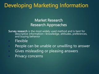 Survey research is the most widely used method and is best for
descriptive information—knowledge, attitudes, preferences,
and buying behavior
 Flexible
 People can be unable or unwilling to answer
 Gives misleading or pleasing answers
 Privacy concerns
Market Research
Research Approaches
Developing Marketing Information
 