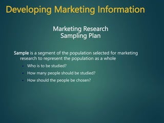 Sample is a segment of the population selected for marketing
research to represent the population as a whole
 Who is to be studied?
 How many people should be studied?
 How should the people be chosen?
Marketing Research
Sampling Plan
Developing Marketing Information
 