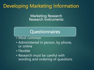 Developing Marketing Information
Marketing Research
Research Instruments
Questionnaires
• Most common
• Administered in person, by phone,
or online
• Flexible
• Research must be careful with
wording and ordering of questions
 