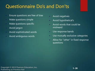1- 26
Copyright © 2012 Pearson Education, Inc.
Publishing as Prentice Hall
Questionnaire Do’s and Don’ts
 Ensure questions are free of bias
 Make questions simple
 Make questions specific
 Avoid jargon
 Avoid sophisticated words
 Avoid ambiguous words
 Avoid negatives
 Avoid hypothetical's
 Avoid words that could be
misheard
 Use response bands
 Use mutually exclusive categories
 Allow for “other” in fixed response
questions
 