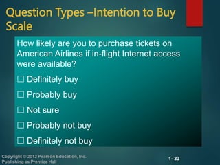 1- 33
Copyright © 2012 Pearson Education, Inc.
Publishing as Prentice Hall
Question Types –Intention to Buy
Scale
How likely are you to purchase tickets on
American Airlines if in-flight Internet access
were available?
 Definitely buy
 Probably buy
 Not sure
 Probably not buy
 Definitely not buy
 