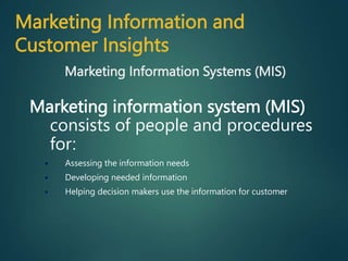Marketing information system (MIS)
consists of people and procedures
for:
 Assessing the information needs
 Developing needed information
 Helping decision makers use the information for customer
Marketing Information Systems (MIS)
Marketing Information and
Customer Insights
 