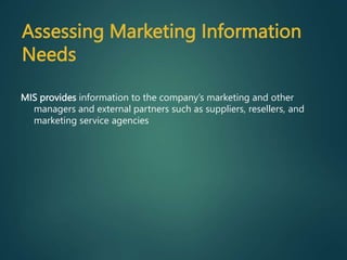 MIS provides information to the company’s marketing and other
managers and external partners such as suppliers, resellers, and
marketing service agencies
Assessing Marketing Information
Needs
 
