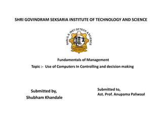 SHRI GOVINDRAM SEKSARIA INSTITUTE OF TECHNOLOGY AND SCIENCE
Submitted by,
Shubham Khandale
Submitted to,
Ast. Prof. Anupama Paliwaal
Topic :- Use of Computers In Controlling and decision making
Fundamentals of Management
 