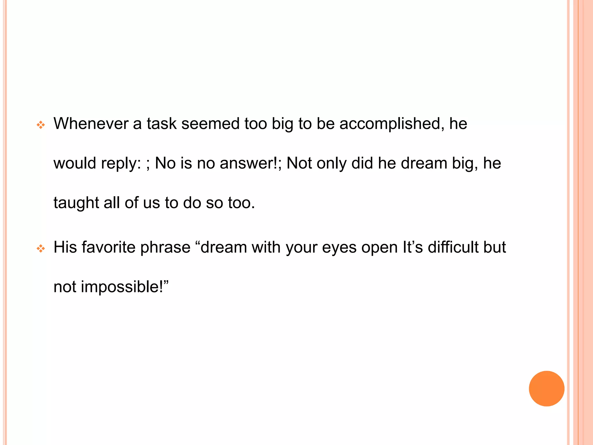  Whenever a task seemed too big to be accomplished, he
would reply: ; No is no answer!; Not only did he dream big, he
taught all of us to do so too.
 His favorite phrase “dream with your eyes open It’s difficult but
not impossible!”
 