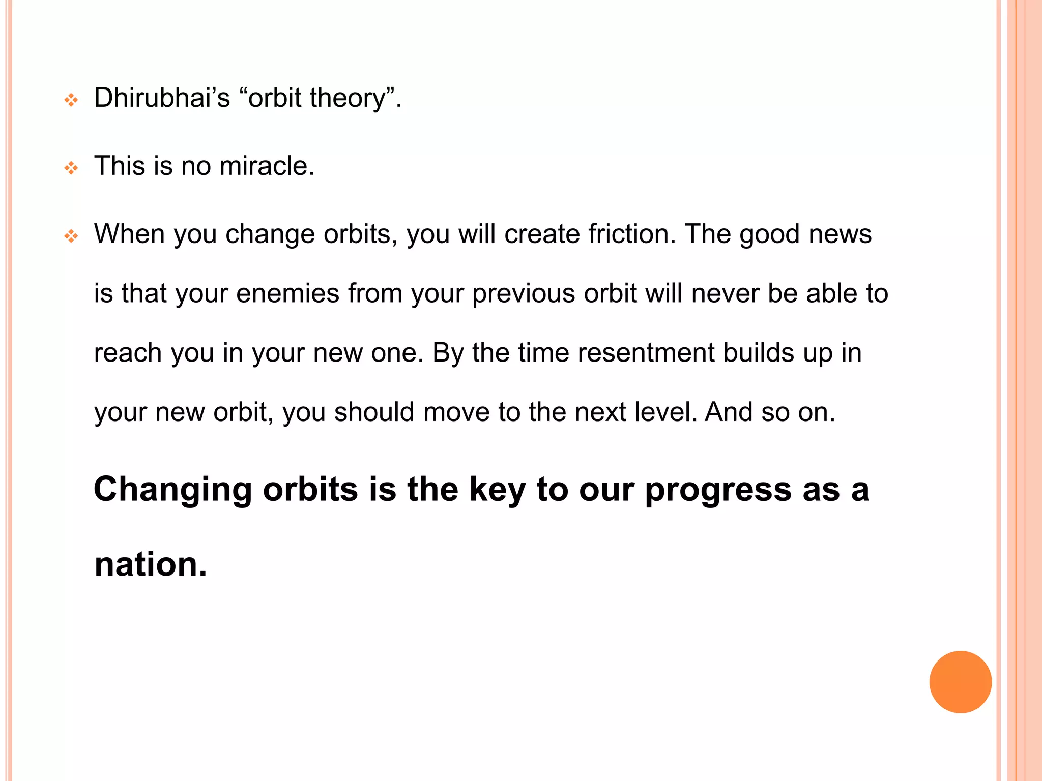  Dhirubhai’s “orbit theory”.
 This is no miracle.
 When you change orbits, you will create friction. The good news
is that your enemies from your previous orbit will never be able to
reach you in your new one. By the time resentment builds up in
your new orbit, you should move to the next level. And so on.
Changing orbits is the key to our progress as a
nation.
 