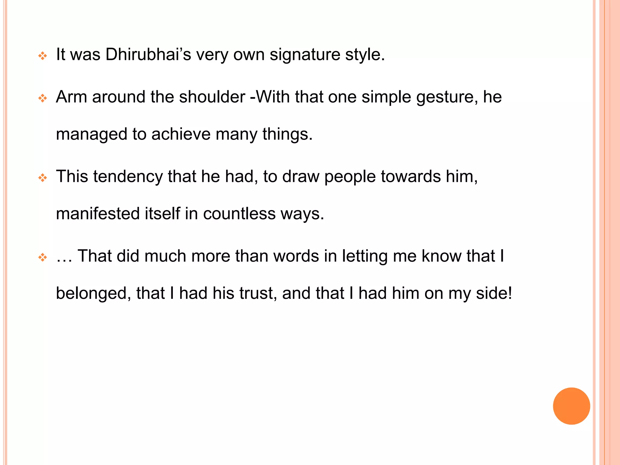  It was Dhirubhai’s very own signature style.
 Arm around the shoulder -With that one simple gesture, he
managed to achieve many things.
 This tendency that he had, to draw people towards him,
manifested itself in countless ways.
 … That did much more than words in letting me know that I
belonged, that I had his trust, and that I had him on my side!
 