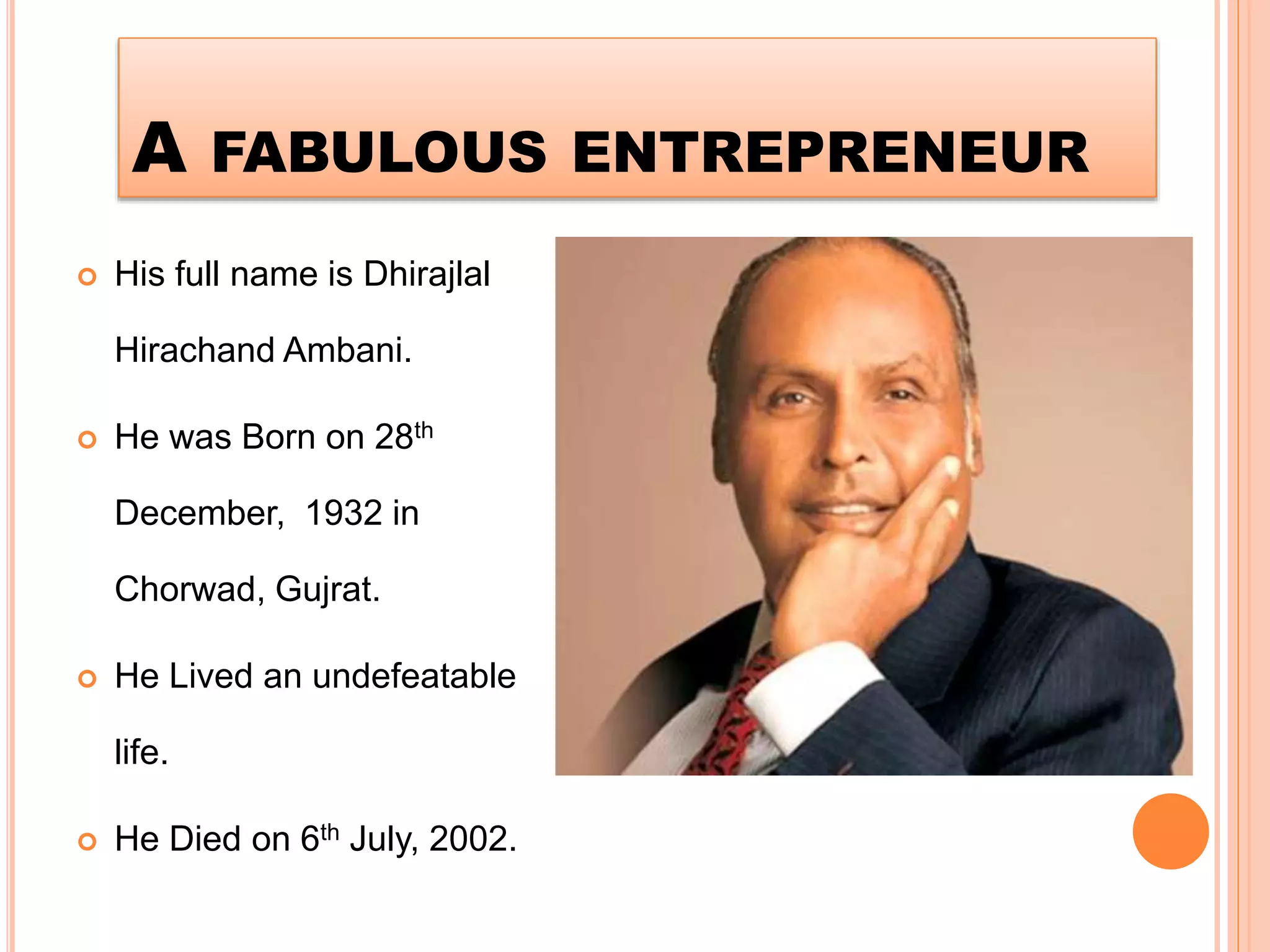 A FABULOUS ENTREPRENEUR
 His full name is Dhirajlal
Hirachand Ambani.
 He was Born on 28th
December, 1932 in
Chorwad, Gujrat.
 He Lived an undefeatable
life.
 He Died on 6th July, 2002.
 
