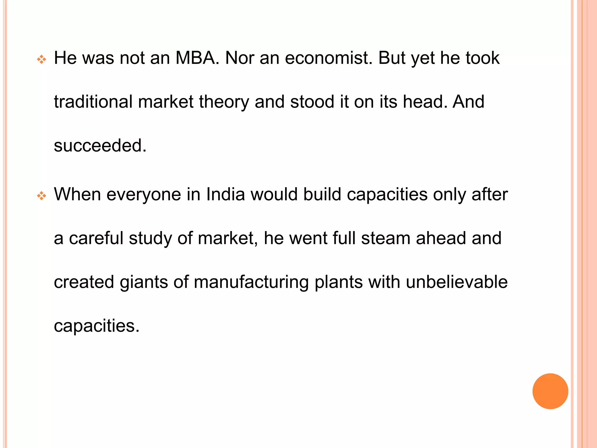  He was not an MBA. Nor an economist. But yet he took
traditional market theory and stood it on its head. And
succeeded.
 When everyone in India would build capacities only after
a careful study of market, he went full steam ahead and
created giants of manufacturing plants with unbelievable
capacities.
 