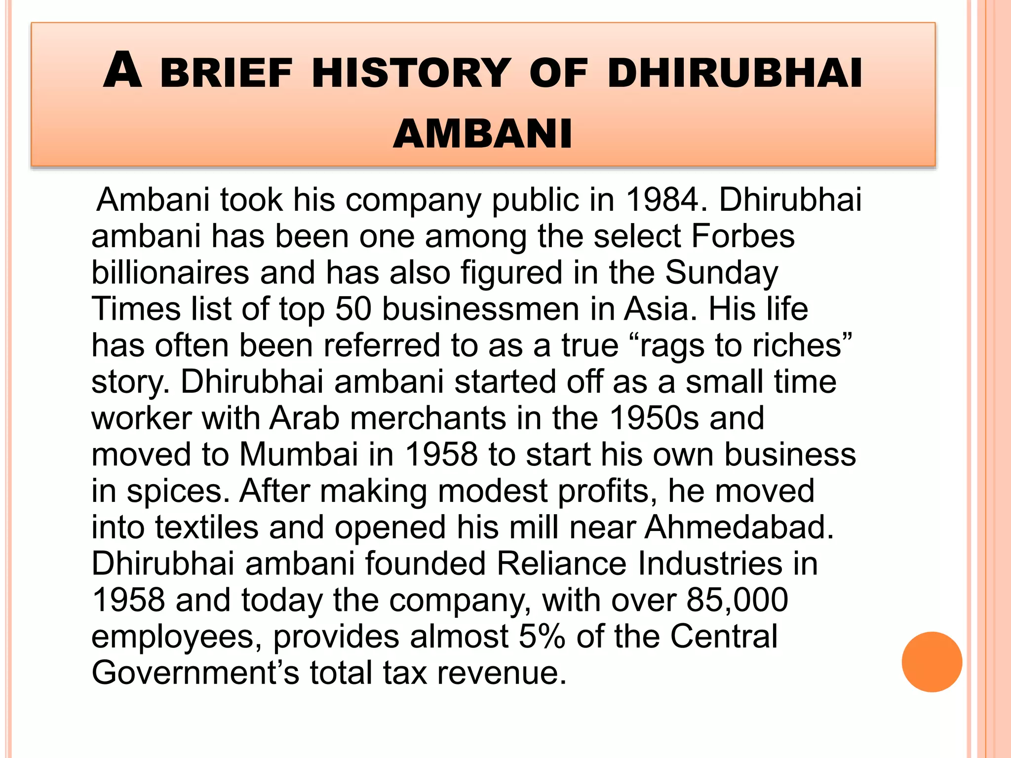 A BRIEF HISTORY OF DHIRUBHAI
AMBANI
Ambani took his company public in 1984. Dhirubhai
ambani has been one among the select Forbes
billionaires and has also figured in the Sunday
Times list of top 50 businessmen in Asia. His life
has often been referred to as a true “rags to riches”
story. Dhirubhai ambani started off as a small time
worker with Arab merchants in the 1950s and
moved to Mumbai in 1958 to start his own business
in spices. After making modest profits, he moved
into textiles and opened his mill near Ahmedabad.
Dhirubhai ambani founded Reliance Industries in
1958 and today the company, with over 85,000
employees, provides almost 5% of the Central
Government’s total tax revenue.
 