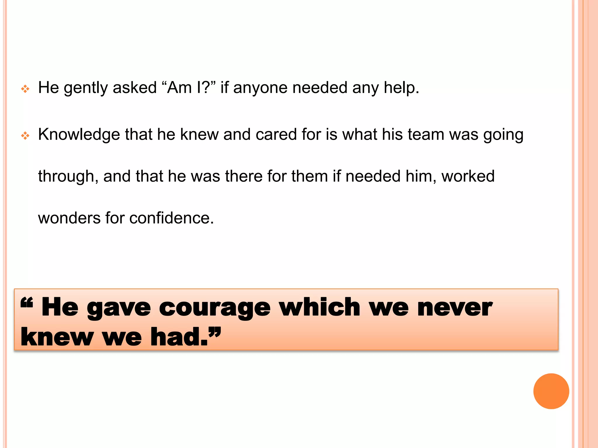  He gently asked “Am I?” if anyone needed any help.
 Knowledge that he knew and cared for is what his team was going
through, and that he was there for them if needed him, worked
wonders for confidence.
“ He gave courage which we never
knew we had.”
 
