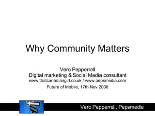 Why Community Matters Vero Pepperrell Digital marketing & Social Media consultant www.thatcanadiangirl.co.uk / www.pepsmedia.com Future of Mobile, 17th Nov 2008 Vero Pepperrell, Pepsmedia  