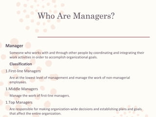 Who Are Managers?
Manager
Someone who works with and through other people by coordinating and integrating their
work activities in order to accomplish organizational goals.
Classification
1.First-line Managers
Are at the lowest level of management and manage the work of non-managerial
employees.
1.Middle Managers
Manage the work of first-line managers.
1.Top Managers
Are responsible for making organization-wide decisions and establishing plans and goals
that affect the entire organization.
 