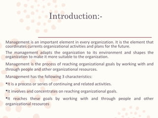 Introduction:-
Management is an important element in every organization. It is the element that
coordinates currents organizational activities and plans for the future.
The management adapts the organization to its environment and shapes the
organization to make it more suitable to the organization.
Management is the process of reaching organizational goals by working with and
through people and other organizational resources.
Management has the following 3 characteristics:
It is a process or series of continuing and related activities.
It involves and concentrates on reaching organizational goals.
It reaches these goals by working with and through people and other
organizational resources
 